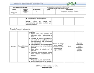 AULA PRODUCTIVA DE LACTEOS                                      MANUAL DE SANEAMIENTO BÁSICO INTEGRAL
                                                                      PROGRAMA DE LIMPIEZA Y DESINFECCION
    Código              Fecha de             No. de Revisión        Página                            Responsables:
                        Emisión
                      13 de Abril de               0                                         Coordinadores, Instructores y Aprendices
 L&D-UPL-CBC-             2010
     SENA



                                  Enjuague con abundante agua.

                              NOTA:      Tenga           en   cuenta     que
                              mensualmente se            debe realizar   una
                              limpieza profunda.


Áreas de Proceso y Laboratorio.

                                  Limpieza:
                                   Retire con una escoba las
                                     telarañas, polvo y salpicadura de
                                     leche
                                   Prepare la solución limpiadora y
                                     con ayuda de un cepillo o esponja
                                     lave las paredes que son lavables
                                     con esta solución.                                                                         Operario,
                                                                        Escoba de mango
                                   Refriegue entre las uniones pared-                                                         Supervisado
                                                                         largo, cepillos,
                Polvo, telarañas,    pared y pared-piso con ayuda de la                                                           por el
 Paredes                                                                esponja, solución                   Diario
                     barro.          esponja.                                                                                  encargado o
                                                                          desinfectante,
                                   Deje actuar la solución por 10                                                               jefe de
                                                                          agua potable.
                                     minutos.                                                                                    proceso
                                   Retire con abundante agua potable
                                     hasta eliminar completamente la
                                     solución.

                                       Desinfección:
                                        Prepare la solución desinfectante.
                                        Aplique por inundación en la pared.


                                                  SENA-Centro Biotecnológico del Caribe
                                                           Valledupar-Cesar
 