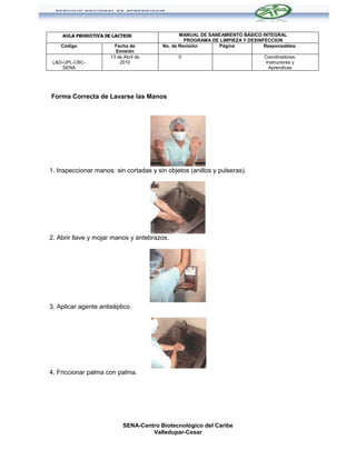 AULA PRODUCTIVA DE LACTEOS                  MANUAL DE SANEAMIENTO BÁSICO INTEGRAL
                                                  PROGRAMA DE LIMPIEZA Y DESINFECCION
    Código              Fecha de         No. de Revisión     Página            Responsables:
                        Emisión
                      13 de Abril de           0                               Coordinadores,
 L&D-UPL-CBC-             2010                                                  Instructores y
     SENA                                                                        Aprendices




Forma Correcta de Lavarse las Manos




1. Inspeccionar manos: sin cortadas y sin objetos (anillos y pulseras).




2. Abrir llave y mojar manos y antebrazos.




3. Aplicar agente antiséptico.




4. Friccionar palma con palma.




                            SENA-Centro Biotecnológico del Caribe
                                     Valledupar-Cesar
 