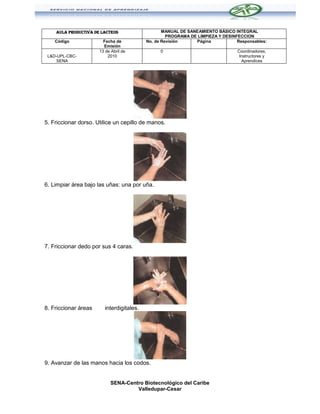 AULA PRODUCTIVA DE LACTEOS                    MANUAL DE SANEAMIENTO BÁSICO INTEGRAL
                                                    PROGRAMA DE LIMPIEZA Y DESINFECCION
    Código              Fecha de           No. de Revisión     Página            Responsables:
                        Emisión
                      13 de Abril de             0                               Coordinadores,
 L&D-UPL-CBC-             2010                                                    Instructores y
     SENA                                                                          Aprendices




5. Friccionar dorso. Utilice un cepillo de manos.




6. Limpiar área bajo las uñas: una por uña.




7. Friccionar dedo por sus 4 caras.




8. Friccionar áreas      interdigitales.




9. Avanzar de las manos hacia los codos.


                            SENA-Centro Biotecnológico del Caribe
                                     Valledupar-Cesar
 