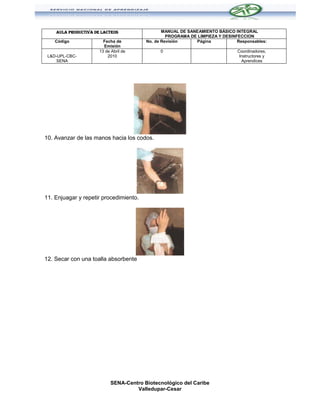 AULA PRODUCTIVA DE LACTEOS                  MANUAL DE SANEAMIENTO BÁSICO INTEGRAL
                                                  PROGRAMA DE LIMPIEZA Y DESINFECCION
    Código              Fecha de         No. de Revisión     Página            Responsables:
                        Emisión
                      13 de Abril de           0                               Coordinadores,
 L&D-UPL-CBC-             2010                                                  Instructores y
     SENA                                                                        Aprendices




10. Avanzar de las manos hacia los codos.




11. Enjuagar y repetir procedimiento.




12. Secar con una toalla absorbente




                            SENA-Centro Biotecnológico del Caribe
                                     Valledupar-Cesar
 