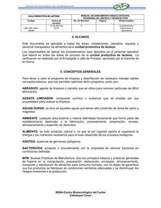 AULA PRODUCTIVA DE LACTEOS                  MANUAL DE SANEAMIENTO BÁSICO INTEGRAL
                                                  PROGRAMA DE LIMPIEZA Y DESINFECCION
    Código              Fecha de         No. de Revisión     Página            Responsables:
                        Emisión
                      13 de Abril de           0                               Coordinadores,
 L&D-UPL-CBC-             2010                                                  Instructores y
     SENA                                                                        Aprendices


                                        4. ALCANCE

Este documento es aplicable a todas las áreas, instalaciones, utensilios, equipos y
personal manipulador de alimentos de la unidad productiva de lácteos.
Los responsables de aplicar los procedimientos aquí descritos es el personal operativo
que labora en todas las áreas de proceso de la unidad productiva de lácteos, La
verificación es realizada por el Encargado o Jefe de Proceso, aprobado por el Gerente de
la misma.


                                 5. CONCEPTOS GENERALES

Para llevar a cabo el programa de limpieza y desinfección es necesario manejar ciertos
conceptos básicos, que nos permitan optimizar dicho programa, como son:

ABRASIVO: agente de limpieza o utensilio que se utiliza para remover partículas de difícil
eliminación.

AGENTE LIMPIADOR: compuesto químico o sustancia que se emplea por sus
propiedades para realizar la limpieza.

AGUAS DURAS: se dice de aquellas aguas que tienen alto contenido de iones de calcio y
magnesio.

AMBIENTE: cualquier área externa o interna delimitada físicamente que forma parte del
establecimiento destinado a la fabricación, procesamiento, preparación, envase,
almacenamiento y expendio de alimentos.

ALIMENTO: es todo producto natural o no que al ser ingerido aporta al organismo la
energía y los nutrientes necesarios para el buen desarrollo de los procesos biológicos.

ASEPSIA: ausencia de gérmenes patógenos.

BACTERICIDA: producto o procedimiento con la propiedad de eliminar bacterias en
condiciones definidas.

BPM: Buenas Prácticas de Manufactura. Son los principios básicos y prácticas generales
de higiene en la manipulación, preparación, elaboración, envasado, almacenamiento,
transporte y distribución de alimentos para consumo humano, con el objeto de garantizar
que los productos se fabriquen en condiciones sanitarias adecuadas y se disminuyan los
riesgos inherentes a la producción.




                            SENA-Centro Biotecnológico del Caribe
                                     Valledupar-Cesar
 