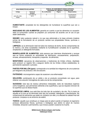 AULA PRODUCTIVA DE LACTEOS                  MANUAL DE SANEAMIENTO BÁSICO INTEGRAL
                                                  PROGRAMA DE LIMPIEZA Y DESINFECCION
    Código              Fecha de         No. de Revisión     Página            Responsables:
                        Emisión
                      13 de Abril de           0                               Coordinadores,
 L&D-UPL-CBC-             2010                                                  Instructores y
     SENA                                                                        Aprendices




HUMECTANTE: propiedad de los detergentes de humedecer la superficie que van a
limpiar.

INOCUIDAD DE LOS ALIMENTOS: garantía en cuanto a que los alimentos no causarán
daño al consumidor cuando se preparen y/o consuman de acuerdo con el uso al que
estén destinados.

INSUMO: toda sustancia natural o no que sea adicionada a la base primaria (materia
prima) de la formulación de un producto cambia sus propiedades físicas, químicas o
biológicas.

LIMPIEZA: es la eliminación total de todos los residuos de leche, de los componentes de
la misma y de otras suciedades mediante la humidificación completa de la superficie,
empleando un detergente formulado.

MANIPULADOR DE ALIMENTOS: toda persona que interviene directamente y aunque
sea en forma ocasional en actividades de fabricación, procesamiento, preparación,
envase, almacenamiento, transporte y expendio de alimentos.

MONITOREO: secuencia de observaciones y mediciones de límites críticos, diseñada
para producir un registro fiel y asegurar dentro de los límites críticos establecidos, la
permanente operación o proceso.

PARTES POR MILLÓN (ppm): corresponde a la cantidad de miligramos de una sustancia
por kilogramo de producto o litro de solución.

PATÓGENO: microorganismo capaz de ocasionar una enfermedad.

SOLUCIÓN: combinación de un sólido o de un producto concentrado con agua, para
obtener una solución homogénea de cada una de los componentes.

SUCIEDAD: todo tipo de residuo alimenticio indeseable, tanto de naturaleza orgánica
como inorgánica, que permanece adherida a las superficies y que se requiera remover de
la superficie que se desea limpiar.

SUPERFICIE LIMPIA: que está libre de todo tipo de suciedad y de olor. Por lo tanto es
aquella en la que se ha eliminado todo tipo de suciedad, detergente y desinfectante. No
contaminará los alimentos que estén en contacto con ella y no afectará la calidad final del
producto. Limpieza no es sinónimo de estéril.

TOXICO: aquello que constituye un riesgo para la salud cuando al ingresar al organismo
produce alteraciones físicas, químicas o biológicas que dañan la salud de manera
inmediata, temporal o permanente y que incluso pueden ocasionar la muerte.


                            SENA-Centro Biotecnológico del Caribe
                                     Valledupar-Cesar
 