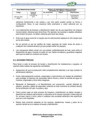 AULA PRODUCTIVA DE LACTEOS                  MANUAL DE SANEAMIENTO BÁSICO INTEGRAL
                                                     PROGRAMA DE LIMPIEZA Y DESINFECCION
       Código              Fecha de         No. de Revisión     Página            Responsables:
                           Emisión
                         13 de Abril de           0                               Coordinadores,
    L&D-UPL-CBC-             2010                                                  Instructores y
        SENA                                                                        Aprendices


      adherirse fuertemente a las cerdas y por otra parte pueden perder su forma o
      configuración física, lo que ocasiona daño prematuro y costo adicional por su
      reposición.

     Los implementos de limpieza y desinfección deben ser de uso específico; de ninguna
      manera deben utilizarse para otros fines. Por ejemplo, las escobas o cepillos utilizados
      para limpiar los pisos, no deben utilizarse para lavar las mesas.

     Evite que el agua sucia de un equipo que se está lavando salpique en otro equipo que
      ya ha sido lavado.

     No se permite el uso de cepillos de metal, esponjas de metal, lanas de acero o
      cualquier otro material abrasivo ya que pueden dañar los equipos.

     Las mangueras deben contar con una pistola, preferiblemente de hule, para evitar el
      desperdicio de agua. Cuando no estén en uso, deben enrollarse y guardarse colgadas
      para que no estén en contacto con el piso.


6.3. ACCIONES PREVIAS

Para llevar a cabo el proceso de lavado y desinfección de instalaciones y equipos, el
operario debe realizar las siguientes actividades:

     Asegurarse de que la producción esté completamente detenida y se haya cortado la
      alimentación eléctrica.

     Cubrir adecuadamente motores, engranajes e instrumentos con bolsas de polietileno
      para proteger al Operario de eventuales daños físicos y evitar la entrada de agua en
      motores, engranajes y otros sitios riesgosos.

     Manipular el Detergente y el Desinfectante con precaución, usando delantal de
      plástico, guantes y gafas de seguridad, evitando en todo momento el contacto directo
      de los productos con piel, mucosas y ojos.

     Como primer paso en todo proceso de limpieza y desinfección se deben recoger y
      desechar los residuos del producto y colocarlos en la caneca marcada o bolsa para tal
      fin, ya sean macro o micro, polvo o cualquier otra suciedad adherida a las superficies
      que van a ser limpiadas.

     Retirar todo producto existente en los equipos, plataformas, mesas y pisos de la
      sección donde se va a realizar el lavado y desinfección.




                               SENA-Centro Biotecnológico del Caribe
                                        Valledupar-Cesar
 