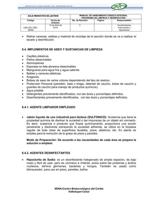 AULA PRODUCTIVA DE LACTEOS                  MANUAL DE SANEAMIENTO BÁSICO INTEGRAL
                                                     PROGRAMA DE LIMPIEZA Y DESINFECCION
       Código              Fecha de         No. de Revisión     Página            Responsables:
                           Emisión
                         13 de Abril de           0                               Coordinadores,
    L&D-UPL-CBC-             2010                                                  Instructores y
        SENA                                                                        Aprendices


     Retirar canecas, estibas y material de reciclaje de la sección donde se va a realizar el
      lavado y desinfección.


6.4. IMPLEMENTOS DE ASEO Y SUSTANCIAS DE LIMPIEZA

     Cepillos plásticos
     Paños desechables
     Atomizadores
     Esponjas en tela abrasiva desechables
     Mangueras para agua fría y agua caliente.
     Baldes y canecas plásticas.
     Araganes.
     Bolsas de aseo de varios colores dependiendo del tipo de residuo.
     Protección Personal (pantalón, bata o braga, delantal de caucho, botas de caucho y
      guantes de caucho para manejo de productos químicos).
     Agua potable
     Detergentes previamente identificados, con las dosis y porcentajes definidos.
     Desinfectantes previamente identificados, con las dosis y porcentajes definidos.


6.4.1. AGENTE LIMPIADOR EMPLEADO


     Jabón líquido de uso industrial para lácteos (SULFONICO): Sustancia que tiene la
      propiedad química de disolver la suciedad o las impurezas de un objeto sin corroerlo.
      Es decir, sustancia o producto que limpia químicamente, proporciona una acción
      penetrante y disolvente extrayendo la suciedad adherida, se utiliza en la limpieza
      regular de toda clase de superficies lavables, pisos, plásticos, etc. En planta se
      emplea para la remoción de la grasa de pisos y paredes.

      Modo de Preparación: De acuerdo a las necesidades de cada área se prepara la
      solución a emplear.


6.4.2. AGENTES DESINFECTANTES

     Hipoclorito de Sodio: es un desinfectante halogenado de amplio espectro, de bajo
      costo y fácil de usar, pero es corrosivo e irritante, actúa sobre las proteínas y ácidos
      nucleicos, elimina gérmenes, bacterias y hongos. También es usado como
      blanqueador, para uso en pisos, paredes, baños.




                               SENA-Centro Biotecnológico del Caribe
                                        Valledupar-Cesar
 