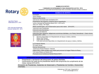 ASAMBLEA DE DISTRITO
Y SEMINARIO DE ENTRENAMIENTO PARA PRESIDENTES ELECTOS - PETS
PRESIDENTES Y JUNTAS DIRECTIVAS ENTRANTES MAS TODOS LOS ROTARIOS, CÓNYUGES, ROTARACTS INTERACTS
ASAMBLEA DE DISTRITO
Invocación.
Himno Rotario.
Saludo de Bienvenida.
Intervención del Gobernador del Distrito 4271.
Presentación del programa y dinámica para la capacitación.
Lema y mensaje del Presidente Electo 2014 - 2015 de RI.
Gary C.K. Huang - CR Taipei, .
Metas presidenciales y de la Gobernadora para el año rotario 2014-2015.
Instrucción para Presidentes.
Instrucción para Secretarios.
Instrucción para Maceros
Instrucción para Tesoreros: obligaciones económicas distritales y con Rotary International – Costo mínimo
por socio 2014 – 2015.
 Servicios disponibles en el Departamento de Apoyo a clubes y distritos.
 Rotary Club Central.
 Página Web de Rotary.
 Foro sobre servicios disponibles en el departamento de apoyo a clubes y distritos.
La Fundación Rotaria.
El Cuadro Social.
Nuevas Generaciones
Testimonios Rotaris Rotaract / Interacts
Página Web y redes sociales como medio para promover la Imagen Pública de Rotary.
Foro sobre Rotary y el Distrito 4271.
Promoción de la Conferencia Distrital Rotaria D4271.
SEMINARIO DE ENTRENAMIENTO PARA PRESIDENTES ELECTOS
 Presentación y aprobación del presupuesto de gastos distritales.
 Confirmación por parte de los presidentes electos del compromiso de cumplimiento de las
metas rotarias 2014-2015.
Encuentro de Presidentes, Asistentes de Gobernador y Presidentes de Comités y Subcomités
Distritales.
Ligia María Palacio
Gobernadora 2014 - 2015
EGD José Isaac Bustamante
Instructor Distrital 2014 - 2015
Elaborado por: EGD José I. Bustamante H.
E-mail: joseisaac@une.net.co
 