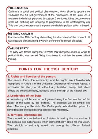 PRESENTATION
Carlism is a social and political phenomenon, which since its appearance,
vindicates the full self­government of the nationalities of the state. As a
movement which has persisted throughout 3 centuries, it has become more
profound, maturing and adapting its programme to the contemporary era.
This brief document resumes the points on which its political action is based.
HISTORIC CARLISM
It arose in the 19th Century channeling the discontent of the moment. It
was capable of maintaining 3 wars in defense of its model of society.
CARLIST PARTY
The party was formed during the 1st World War during the course of which its
political thinking was formed. Today it continues to maintain the same political
thinking.
POINTS FOR THE 21ST CENTURY
1. Rights and liberties of the person:
The person forms the community and his rights are internationally
recognized in Article 1 of the Universal Declaration of Human Rights. It
advocates the liberty of all without any limitation except that which
affects the collective liberty, because this is the sign of the natural law.
2. Leadership of the State:
A consultancy will be carried out guaranteeing the free election of the
leader of the State by the citizens. The question will be simple and
direct: Monarchy or Republic. The Carlist party defended the option of a
confederation of republics or a confederate monarchy.
3. Territorial organization:
There would be a confederation of states formed by the association of
the peoples and nationalities which democratically opted for this union.
The principle of solidarity would rule among the different federal
republics.
 