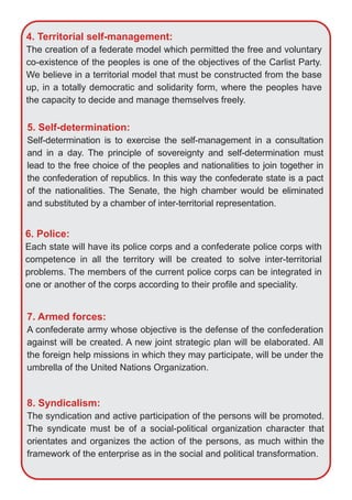 4. Territorial self­management:
The creation of a federate model which permitted the free and voluntary
co­existence of the peoples is one of the objectives of the Carlist Party.
We believe in a territorial model that must be constructed from the base
up, in a totally democratic and solidarity form, where the peoples have
the capacity to decide and manage themselves freely.
5. Self­determination:
Self­determination is to exercise the self­management in a consultation
and in a day. The principle of sovereignty and self­determination must
lead to the free choice of the peoples and nationalities to join together in
the confederation of republics. In this way the confederate state is a pact
of the nationalities. The Senate, the high chamber would be eliminated
and substituted by a chamber of inter­territorial representation.
6. Police:
Each state will have its police corps and a confederate police corps with
competence in all the territory will be created to solve inter­territorial
problems. The members of the current police corps can be integrated in
one or another of the corps according to their profile and speciality.
7. Armed forces:
A confederate army whose objective is the defense of the confederation
against will be created. A new joint strategic plan will be elaborated. All
the foreign help missions in which they may participate, will be under the
umbrella of the United Nations Organization.
8. Syndicalism:
The syndication and active participation of the persons will be promoted.
The syndicate must be of a social­political organization character that
orientates and organizes the action of the persons, as much within the
framework of the enterprise as in the social and political transformation.
 
