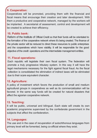 10. Public bank:
Reform of the Institute of Official Credit so that their funds will be orientated to
the formation of the cooperative network where it’s being created. The finance of
the private sector will be reduced to direct these resources to public enterprises
and the cooperatives which have viability. It will be responsible for the good
objective of the credit operations and the intermediate management entities.
11. Fiscal operations:
Each republic will legislate their own fiscal system. The federation will
promote a truly progressive tributary system. In this way it will have the
legal mechanisms necessary for the fight against fiscal fraud. As the fiscal
collection is consolidated the elimination of indirect taxes will be eliminated
due to their scare equivalent character.
9. Cooperation:
Cooperatives will be promoted, providing them with the financial and
fiscal means that encourage their creation and later development. With
them a productive and cooperative network, managed by the workers will
be implanted. A secretariat of assessment, control and development will
be created to achieve their efficiency.
12. Agriculture:
A policy of investment which favors the production of small and medium
agricultural groups in cooperatives as well as its commercialization will be
favored. In the same way funds will be created for natural disasters that
affect the agrarian cooperative network.
13. Teaching:
It will be public, universal and bilingual. Each state will create its own
academic programme supervised by the confederate government in the
subjects that affect the confederation.
14. Languages:
The use and in the case of recuperation of autochthonous languages from
primary level will be fomented, being co­official where they exist.
 