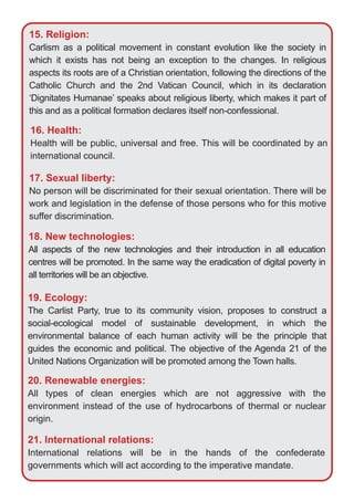 15. Religion:
Carlism as a political movement in constant evolution like the society in
which it exists has not being an exception to the changes. In religious
aspects its roots are of a Christian orientation, following the directions of the
Catholic Church and the 2nd Vatican Council, which in its declaration
‘Dignitates Humanae’ speaks about religious liberty, which makes it part of
this and as a political formation declares itself non­confessional.
17. Sexual liberty:
No person will be discriminated for their sexual orientation. There will be
work and legislation in the defense of those persons who for this motive
suffer discrimination.
16. Health:
Health will be public, universal and free. This will be coordinated by an
international council.
18. New technologies:
All aspects of the new technologies and their introduction in all education
centres will be promoted. In the same way the eradication of digital poverty in
all territories will be an objective.
19. Ecology:
The Carlist Party, true to its community vision, proposes to construct a
social­ecological model of sustainable development, in which the
environmental balance of each human activity will be the principle that
guides the economic and political. The objective of the Agenda 21 of the
United Nations Organization will be promoted among the Town halls.
20. Renewable energies:
All types of clean energies which are not aggressive with the
environment instead of the use of hydrocarbons of thermal or nuclear
origin.
21. International relations:
International relations will be in the hands of the confederate
governments which will act according to the imperative mandate.
 
