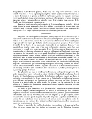 desequilibrios en la Hacienda pública, de los que sería muy difícil reponerse. Esto es
verdad; pero si no se puede suprimir por completo y de un golpe ese impuesto oneroso, sí
se puede disminuir en lo general y abolir en ciertos casos, como los negocios judiciales,
puesto que la justicia ha de ser enteramente gratuita, y sobre compras y ventas, herencias,
alcoholes, tabacos y en general sobre todos los ramos de producción ó de comercio de los
Estados que éstos solamente pueden gravar.
       Los otros puntos envuelven el propósito de favorecer el capital pequeño y útil, de
gravar lo que no es de necesidad ó beneficio público en provecho de lo que tiene estas
cualidades y de evitar que algunos contribuyentes paguen menos de lo que legalmente les
corresponde. En la simple enunciación llevan estos puntos su justificación.
                                        __________

         Llegamos á la última parte del Programa, en la que resalta la declaración de que se
confiscarán los bienes de los funcionarios enriquecidos en la presente época de tiranía. Esta
medida es de la más estricta justicia. No se puede ni se debe reconocer derecho de legítima
propiedad sobre los bienes que disfrutan á individuos que se han apoderado de esos bienes
abusando de la fuerza de su autoridad, despojando á los legítimos dueños, y aun
asesinándolos muchas veces para evitar toda reclamación. Algunos bienes han sido
comprados, es verdad; pero no por eso dejan de ser ilegítimos, pues el dinero con que se
obtuvieron fue previamente substraído de las arcas públicas por el funcionario comprador.
Las riquezas de los actuales opresores, desde la colosal fortuna del Dictador hasta los
menores capitales de los más Ínfimos caciques, provienen sencillamente del robo, ya á los
particulares, ya á la nación; robo sistemático, y desenfrenado, consumado en todo caso á la
sombra de un puesto público. Así como á los bandoleros vulgares se les castiga y se les
despoja de lo que habían conquistado en sus depredaciones, así también se debe castigar y
despojar á los bandoleros que comenzaron por usurpar la autoridad y acabaron por entrar á
saco en la hacienda de todo el pueblo. Lo que los servidores de la Dictadura han defraudado
á la nación y arrebatado á los ciudadanos, debe ser restituido al pueblo, para desagravio de
la justicia y ejemplo de tiranos.
         La aplicación que haga el Estado de los bienes que confisque á los opresores debe
tender á que dichos bienes vuelvan á su origen primitivo. Procediendo muchos de ellos de
despojos á tribus indígenas, comunidades de individuos, nada más natural que hacer la
restitución correspondiente. La deuda enorme que la Dictadura ha arrojado sobre la nación
ha servido para enriquecer á los funcionarios: es justo, pues, que los bienes de éstos se
destinen á la amortización de dicha deuda. En general, con la confiscación de que
hablamos, el Estado podrá disponer de las tierras suficientes para distribuir entre todos los
ciudadanos que la soliciten.
         Un punto de gran importancia es el que se refiere á simplificar los procedimientos
del juicio de amparo, para hacerlo práctico. Es preciso, si se quiere que todo ciudadano
tenga á su alcance este recurso cuando sufra una violación de garantías, que se supriman las
formalidades que hoy se necesitan para pedir un amparo, y las que suponen ciertos
conocimientos jurídicos que la mayoría del pueblo no posee. La justicia con trabas no es
justicia. Si los ciudadanos tienen el recurso del amparo como una defensa contra los
atentados de que son víctimas, debe este recurso hacerse práctico, sencillo y expedito, sin
trabas que lo conviertan en irrisorio.
         Sabido es que todos los pueblos fronterizos comprendidos en lo que era la Zona
Libre sufrieron, cuando ésta fue abolida recientemente por la Dictadura, inmensos
 