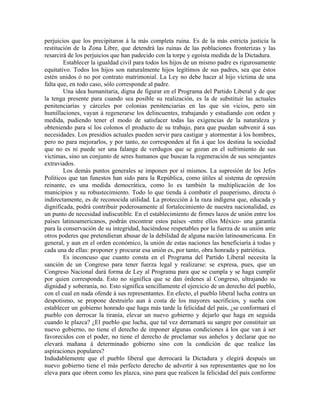 perjuicios que los precipitaron á la más completa ruina. Es de la más estricta justicia la
restitución de la Zona Libre, que detendrá las ruinas de las poblaciones fronterizas y las
resarcirá de los perjuicios que han padecido con la torpe y egoísta medida de la Dictadura.
        Establecer la igualdad civil para todos los hijos de un mismo padre es rigurosamente
equitativo. Todos los hijos son naturalmente hijos legítimos de sus padres, sea que éstos
estén unidos ó no por contrato matrimonial. La Ley no debe hacer al hijo víctima de una
falta que, en todo caso, sólo corresponde al padre.
        Una idea humanitaria, digna de figurar en el Programa del Partido Liberal y de que
la tenga presente para cuando sea posible su realización, es la de substituir las actuales
penitenciarías y cárceles por colonias penitenciarias en las que sin vicios, pero sin
humillaciones, vayan á regenerarse los delincuentes, trabajando y estudiando con orden y
medida, pudiendo tener el modo de satisfacer todas las exigencias de la naturaleza y
obteniendo para sí los colonos el producto de su trabajo, para que puedan subvenir á sus
necesidades. Los presidios actuales pueden servir para castigar y atormentar á los hombres,
pero no para mejorarlos, y por tanto, no corresponden al fin á que los destina la sociedad
que no es ni puede ser una falange de verdugos que se gozan en el sufrimiento de sus
víctimas, sino un conjunto de seres humanos que buscan la regeneración de sus semejantes
extraviados.
        Los demás puntos generales se imponen por sí mismos. La supresión de los Jefes
Políticos que tan funestos han sido para la República, como útiles al sistema de opresión
reinante, es una medida democrática, como lo es también la multiplicación de los
municipios y su robustecimiento. Todo lo que tienda á combatir el pauperismo, directa ó
indirectamente, es de reconocida utilidad. La protección á la raza indígena que, educada y
dignificada, podrá contribuir poderosamente al fortalecimiento de nuestra nacionalidad, es
un punto de necesidad indiscutible. En el establecimiento de firmes lazos de unión entre los
países latinoamericanos, podrán encontrar estos países -entre ellos México- una garantía
para la conservación de su integridad, haciéndose respetables por la fuerza de su unión ante
otros poderes que pretendieran abusar de la debilidad de alguna nación latinoamericana. En
general, y aun en el orden económico, la unión de estas naciones las beneficiaría á todas y
cada una de ellas: proponer y procurar esa unión es, por tanto, obra honrada y patriótica.
        Es inconcuso que cuanto consta en el Programa del Partido Liberal necesita la
sanción de un Congreso para tener fuerza legal y realizarse: se expresa, pues, que un
Congreso Nacional dará forma de Ley al Programa para que se cumpla y se haga cumplir
por quien corresponda. Esto no significa que se dan órdenes al Congreso, ultrajando su
dignidad y soberanía, no. Esto significa sencillamente el ejercicio de un derecho del pueblo,
con el cual en nada ofende á sus representantes. En efecto, el pueblo liberal lucha contra un
despotismo, se propone destruirlo aun á costa de los mayores sacrificios, y sueña con
establecer un gobierno honrado que haga más tarde la felicidad del país, ¿se conformará el
pueblo con derrocar la tiranía, elevar un nuevo gobierno y dejarlo que haga en seguida
cuando le plazca? ¿El pueblo que lucha, que tal vez derramará su sangre por constituir un
nuevo gobierno, no tiene el derecho de imponer algunas condiciones á los que van á ser
favorecidos con el poder, no tiene el derecho de proclamar sus anhelos y declarar que no
elevará mañana á determinado gobierno sino con la condición de que realice las
aspiraciones populares?
Indudablemente que el pueblo liberal que derrocará la Dictadura y elegirá después un
nuevo gobierno tiene el más perfecto derecho de advertir á sus representantes que no los
eleva para que obren como les plazca, sino para que realicen la felicidad del país conforme
 