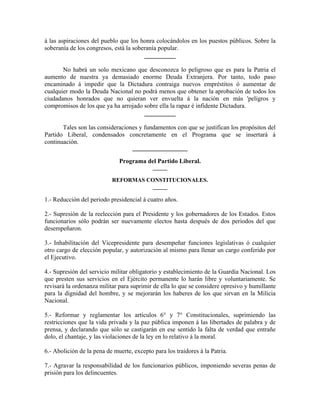 á las aspiraciones del pueblo que los honra colocándolos en los puestos públicos. Sobre la
soberanía de los congresos, está la soberanía popular.
                                        __________

       No habrá un solo mexicano que desconozca lo peligroso que es para la Patria el
aumento de nuestra ya demasiado enorme Deuda Extranjera. Por tanto, todo paso
encaminado á impedir que la Dictadura contraiga nuevos empréstitos ó aumentar de
cualquier modo la Deuda Nacional no podrá menos que obtener la aprobación de todos los
ciudadanos honrados que no quieran ver envuelta á la nación en más 'peligros y
compromisos de los que ya ha arrojado sobre ella la rapaz é infidente Dictadura.
                                      __________

       Tales son las consideraciones y fundamentos con que se justifican los propósitos del
Partido Liberal, condensados concretamente en el Programa que se insertará á
continuación.
                                    ___________________

                              Programa del Partido Liberal.
                                            _____

                           REFORMAS CONSTITUCIONALES.
                                      _____

1.- Reducción del periodo presidencial á cuatro años.

2.- Supresión de la reelección para el Presidente y los gobernadores de los Estados. Estos
funcionarios sólo podrán ser nuevamente electos hasta después de dos periodos del que
desempeñaron.

3.- Inhabilitación del Vicepresidente para desempeñar funciones legislativas ó cualquier
otro cargo de elección popular, y autorización al mismo para llenar un cargo conferido por
el Ejecutivo.

4.- Supresión del servicio militar obligatorio y establecimiento de la Guardia Nacional. Los
que presten sus servicios en el Ejército permanente lo harán libre y voluntariamente. Se
revisará la ordenanza militar para suprimir de ella lo que se considere opresivo y humillante
para la dignidad del hombre, y se mejorarán los haberes de los que sirvan en la Milicia
Nacional.

5.- Reformar y reglamentar los artículos 6° y 7° Constitucionales, suprimiendo las
restricciones que la vida privada y la paz pública imponen á las libertades de palabra y de
prensa, y declarando que sólo se castigarán en ese sentido la falta de verdad que entrañe
dolo, el chantaje, y las violaciones de la ley en lo relativo á la moral.

6.- Abolición de la pena de muerte, excepto para los traidores á la Patria.

7.- Agravar la responsabilidad de los funcionarios públicos, imponiendo severas penas de
prisión para los delincuentes.
 