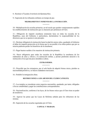 8.- Restituir á Yucatán el territorio de Quintana Roo.

9.- Supresión de los tribunales militares en tiempo de paz.

                MEJORAMIENTO Y FOMENTO DE LA INSTRUCCIÓN.
                                 ________

10.- Multiplicación de escuelas primarias, en tal escala que queden ventajosamente suplidos
los establecimientos de instrucción que se clausuren por pertenecer al Clero.

11.- Obligación de impartir enseñanza netamente laica en todas las escuelas de la
República, sean del Gobierno ó particulares, declarándose la responsabilidad de los
directores que no se ajusten á este precepto.

12.- Declarar obligatoria la instrucción hasta la edad de catorce años, quedando al Gobierno
el deber de impartir protección en la forma que le sea posible á los niños pobres que por su
miseria pudieran perder los beneficios de la enseñanza.

13.- Pagar buenos sueldos á los maestros de instrucción primaria.

14.- Hacer obligatoria para todas las escuelas de la República la enseñanza de los
rudimentos de artes y oficios y la instrucción militar, y prestar preferente atención á la
instrucción cívica que tan poco atendida es ahora.

                                      EXTRANJEROS.
                                        _________

15.- Prescribir que los extranjeros, por el solo hecho de adquirir bienes raíces, pierden su
nacionalidad primitiva y se hacen ciudadanos mexicanos.

16.- Prohibir la inmigración china.

              RESTRICCIONES A LOS ABUSOS DEL CLERO CATOLICO.
                                  ________

17.- Los templos se consideran como negocios mercantiles, quedando, por tanto, obligados
á llevar contabilidad y pagar las contribuciones correspondientes.

18.- Nacionalización, conforme á las leyes, de los bienes raíces que el Clero tiene en poder
de testaferros.

19.- Agravar las penas que las Leyes de Reforma señalan para los infractores de las
mismas.

20.- Supresión de las escuelas regentadas por el Clero.

                                  CAPITAL Y TRABAJO.
 