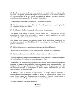 _________

21.- Establecer un máximum de ocho horas de trabajo y un salario mínimo en la proporción
siguiente: $1.00 para la generalidad del país, en que el promedio de los salarios es inferior
al citado, y de más de $1.00 para aquellas regiones en que la vida es más cara y en las que
este salario no bastaría para salvar de la miseria al trabajador.

22.- Reglamentación del servicio doméstico y del trabajo á domicilio.

23.- Adoptar medidas para que con el trabajo á destajo los patronos no burlen la aplicación
del tiempo máximo y salario mínimo.

24.- Prohibir en lo absoluto el empleo de niños menores de catorce años.

25.- Obligar á los dueños de minas, fábricas, talleres, etc., á mantener las mejores
condiciones de higiene en sus propiedades y á guardar los lugares de peligro en un estado
que preste seguridad á la vida de los operarios.

26.- Obligar á los patronos ó propietarios rurales á dar alojamiento higiénico á los
trabajadores, cuando la naturaleza del trabajo de éstos exija que reciban albergue de dichos
patronos ó propietarios.

27.- Obligar á los patronos á pagar indemnización por accidentes del trabajo.

28.- Declarar nulas las deudas actuales de los jornaleros de campo para con los amos.

29.- Adoptar medidas para que los dueños de tierras no abusen de los medieros.

30.- Obligar á los arrendadores de campos y casas á que indemnicen á los arrendatarios de
sus propiedades por las mejoras necesarias que dejen en ellas.

31.- Prohibir á los patrones, bajo severas penas, que paguen al trabajador de cualquier otro
modo que no sea como dinero efectivo; prohibir y castigar que se impongan multas á los
trabajadores ó se les hagan descuentos de su jornal ó se retarde el pago de raya por más de
una semana ó se niegue al que se separe del trabajo el pago inmediato de lo que tiene
ganado; suprimir las tiendas de raya.

32.- Obligar á todas las empresas ó negociaciones á no ocupar entre sus empleados y
trabajadores sino una minoría de extranjeros. No permitir en ningún caso que trabajos de la
misma clase se paguen peor al mexicano que al extranjero en el mismo establecimiento, ó
que á los mexicanos se les pague en otra forma que á los extranjeros.

33.- Hacer obligatorio el descanso dominical.

                                         TIERRAS.
                                         ________
 