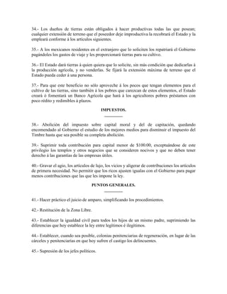 34.- Los dueños de tierras están obligados á hacer productivas todas las que posean;
cualquier extensión de terreno que el poseedor deje improductiva la recobrará el Estado y la
empleará conforme á los artículos siguientes.

35.- A los mexicanos residentes en el extranjero que lo soliciten los repatriará el Gobierno
pagándoles los gastos de viaje y les proporcionará tierras para su cultivo.

36.- El Estado dará tierras á quien quiera que lo solicite, sin más condición que dedicarlas á
la producción agrícola, y no venderlas. Se fijará la extensión máxima de terreno que el
Estado pueda ceder á una persona.

37.- Para que este beneficio no sólo aproveche á los pocos que tengan elementos para el
cultivo de las tierras, sino también á los pobres que carezcan de estos elementos, el Estado
creará ó fomentará un Banco Agrícola que hará á los agricultores pobres préstamos con
poco rédito y redimibles á plazos.

                                         IMPUESTOS.
                                          _________

38.- Abolición del impuesto sobre capital moral y del de capitación, quedando
encomendado al Gobierno el estudio de los mejores medios para disminuir el impuesto del
Timbre hasta que sea posible su completa abolición.

39.- Suprimir toda contribución para capital menor de $100.00, exceptuándose de este
privilegio los templos y otros negocios que se consideren nocivos y que no deben tener
derecho á las garantías de las empresas útiles.

40.- Gravar el agio, los artículos de lujo, los vicios y aligerar de contribuciones los artículos
de primera necesidad. No permitir que los ricos ajusten igualas con el Gobierno para pagar
menos contribuciones que las que les impone la ley.

                                   PUNTOS GENERALES.
                                       _________

41.- Hacer práctico el juicio de amparo, simplificando los procedimientos.

42.- Restitución de la Zona Libre.

43.- Establecer la igualdad civil para todos los hijos de un mismo padre, suprimiendo las
diferencias que hoy establece la ley entre legítimos é ilegítimos.

44.- Establecer, cuando sea posible, colonias penitenciarias de regeneración, en lugar de las
cárceles y penitenciarías en que hoy sufren el castigo los delincuentes.

45.- Supresión de los jefes políticos.
 