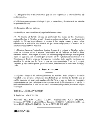 46.- Reorganización de los municipios que han sido suprimidos y robustecimiento del
poder municipal.

47.- Medidas para suprimir ó restringir el agio, el pauperismo y la carestía de los artículos
de primera necesidad.

48.- Protección á la raza indígena.

49.- Establecer lazos de unión con los países latinoamericanos.

50.- Al triunfar el Partido Liberal, se confiscarán los bienes de los funcionarios
enriquecidos bajo la Dictadura actual, y lo que se produzca se aplicará al cumplimiento del
capítulo de Tierras -especialmente á restituir á los yaquis, mayas, y otras tribus,
comunidades ó individuos, los terrenos de que fueron despojados-y al servicio de la
amortización de la Deuda Nacional.

51.- El primer Congreso Nacional que funcione después de la caída de la Dictadura anulará
todas las reformas hechas á nuestra Constitución por el Gobierno de Porfirio Díaz;
reformará nuestra Carta Magna, en cuanto sea necesario para poner en vigor este Programa;
creará las leyes que sean necesarias para el mismo objeto; reglamentará los artículos de la
Constitución y de otras leyes que lo requieran, y estudiará todas aquellas cuestiones que
considere de interés para la Patria, ya sea que estén enunciadas ó no en el presente
Programa, y reforzará los puntos que aquí constan, especialmente en materia de Trabajo y
Tierra.

                                    CLÁUSULA ESPECIAL.
                                         ________

52.- Queda á cargo de la Junta Organizadora del Partido Liberal dirigirse á la mayor
brevedad á los gobiernos extranjeros, manifestándoles, en nombre del Partido, que el
pueblo mexicano no quiere más deudas sobre la Patria y que, por tanto, no reconocerá
ninguna deuda que bajo cualquiera forma ó pretexto arroje la Dictadura sobre la nación ya
contratando empréstitos, ó bien reconociendo tardíamente obligaciones pasadas sin ningún
valor legal.

REFORMA, LIBERTAD Y JUSTICIA

St. Louis, Mo., Julio 1° de 1906.

Presidente, RICARDO FLORES MAGON.- Vicepresidente, JUAN SARABIA.-
Secretario, ANTONIO I. VILLARREAL. Tesorero.- ENRIQUE FLORES MAGÓN.- 1er.
Vocal, PROF. LIBRADO RIVERA.- 2o. Vocal, MANUEL SARABIA.
                          _________________________

MEXICANOS:
 