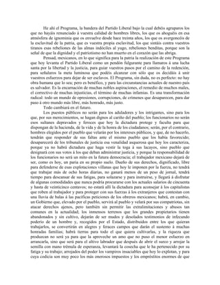 He ahí el Programa, la bandera del Partido Liberal bajo la cual debéis agruparos los
que no hayáis renunciado á vuestra calidad de hombres libres, los que os ahoguéis en esa
atmósfera de ignominia que os envuelve desde hace treinta años, los que os avergoncéis de
la esclavitud de la patria, que es vuestra propia esclavitud, los que sintáis contra vuestros
tiranos esas rebeliones de las almas indóciles al yugo, rebeliones benditas, porque son la
señal de que la dignidad y el patriotismo no han muerto en el corazón que las abriga.
        Pensad, mexicanos, en lo que significa para la patria la realización de este Programa
que hoy levanta el Partido Liberal como un pendón fulgurante para llamaros á una lucha
santa por la libertad y la justicia, para guiar vuestros pasos por el camino de la redención,
para señalaros la meta luminosa que podéis alcanzar con sólo que os decidáis á unir
vuestros esfuerzos para dejar de ser esclavos. El Programa, sin duda, no es perfecto: no hay
obra humana que lo sea; pero es benéfico, y para las circunstancias actuales de nuestro país
es salvador. Es la encarnación de muchas nobles aspiraciones, el remedio de muchos males,
el correctivo de muchas injusticias, el término de muchas infamias. Es una transformación
radical: todo un mundo de opresiones, corrupciones, de crímenes que desaparecen, para dar
paso á otro mundo más libre, más honrado, más justo.
        Todo cambiará en el futuro.
        Los puestos públicos no serán para los aduladores y los intrigantes, sino para los
que, por sus merecimientos, se hagan dignos al cariño del pueblo; los funcionarios no serán
esos sultanes depravados y feroces que hoy la dictadura protege y faculta para que
dispongan de la hacienda, de la vida y de la honra de los ciudadanos; serán, por el contrario,
hombres elegidos por el pueblo que velarán por los intereses públicos, y que, de no hacerlo,
tendrán que responder de sus faltas ante el mismo pueblo que los había favorecido;
desaparecerá de los tribunales de justicia esa venalidad asquerosa que hoy los caracteriza,
porque ya no habrá dictadura que haga vestir la toga á sus lacayos, sino pueblo que
designará con sus votos á los que deban administrar justicia, y porque la responsabilidad de
los funcionarios no será un mito en la futura democracia; el trabajador mexicano dejará de
ser, como es hoy, un paria en su propio suelo. Dueño de sus derechos, dignificado, libre
para defenderse de esas explotaciones villanas que hoy le imponen por la fuerza, no tendrá
que trabajar más de ocho horas diarias, no ganará menos de un peso de jornal, tendrá
tiempo para descansar de sus fatigas, para solazarse y para instruirse, y llegará á disfrutar
de algunas comodidades que nunca podría procurarse con los actuales salarios de cincuenta
y hasta de veinticinco centavos; no estará allí la dictadura para aconsejar á los capitalistas
que roben al trabajador y para proteger con sus fuerzas á los extranjeros que contestan con
una lluvia de balas á las pacíficas peticiones de los obreros mexicanos; habrá, en cambio,
un Gobierno que, elevado por el pueblo, servirá al pueblo y velará por sus compatriotas, sin
atacar derechos ajenos, pero también sin permitir las extralimitaciones y abusos tan
comunes en la actualidad; los inmensos terrenos que los grandes propietarios tienen
abandonados y sin cultivo, dejarán de ser mudos y desolados testimonios de infecundo
poderío de un hombre y, recogidos por el Estado, distribuidos entre los que quieran
trabajarlos, se convertirán en alegres y feraces campos que darán el sustento á muchas
honradas familias; habrá tierras para todo el que quiera cultivarlas, y la riqueza que
produzcan no será ya para que la aproveche un amo que no puso el menor esfuerzo en
arrancarla, sino que será para el altivo labrador que después de abrir el surco y arrojar la
semilla con mano trémula de esperanza, levantará la cosecha que le ha pertenecido por su
fatiga y su trabajo; arrojados del poder los vampiros insaciables que hoy lo explotan, y para
cuya codicia son muy poco los más onerosos impuestos y los empréstitos enormes de que
 
