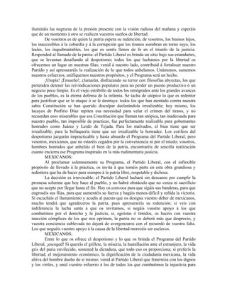 ilumináis las negruras de la presión presente con la visión radiosa del mañana y esperáis
que de un momento á otro se realicen vuestros sueños de libertad.
        De vosotros es de quien la patria espera su redención, de vosotros, los buenos hijos,
los inaccesibles á la cobardía y á la corrupción que los tiranos siembran en torno suyo, los
leales, los inquebrantables, los que os sentís llenos de fe en el triunfo de la justicia.
Responded al llamado de la patria: el Partido Liberal os brinda un sitio bajo sus estandartes,
que se levantan desafiando al despotismo; todos los que luchamos por la libertad os
ofrecemos un lugar en nuestras filas; venid á nuestro lado, contribuid á fortalecer nuestro
Partido y así apresuraréis la realización de lo que todos anhelamos. Unámonos, sumemos
nuestros esfuerzos, unifiquemos nuestros propósitos, y el Programa será un hecho.
        ¡Utopía! ¡Ensueño!, clamarán, disfrazando su terror con filosofías abyectas, los que
pretenden detener las reivindicaciones populares para no perder un puesto productivo ó un
negocio poco limpio. Es el viejo estribillo de todos los retrógrados ante los grandes avances
de los pueblos, es la eterna defensa de la infamia. Se tacha de utópico lo que es redentor
para justificar que se le ataque ó se le destruya: todos los que han atentado contra nuestra
sabia Constitución se han querido disculpar declarándola irrealizable; hoy mismo, los
lacayos de Porfirio Díaz repiten esa necesidad para velar el crimen del tirano, y no
recuerdan esos miserables que esa Constitución que llaman tan utópica, tan inadecuada para
nuestro pueblo, tan imposible de practicar, fue perfectamente realizable para gobernantes
honrados como Juárez y Lerdo de Tejada. Para los malvados, el bien tiene que ser
irrealizable; para la bellaquería tiene que ser irrealizable la honradez. Los corifeos del
despotismo juzgarán impracticable y hasta absurdo el Programa del Partido Liberal; pero
vosotros, mexicanos, que no estaréis cegados por la conveniencia ni por el miedo; vosotros,
hombres honrados que anheláis el bien de la patria, encontraréis de sencilla realización
cuanto encierra ese Programa inspirado en la más rudimentaria justicia.
        MEXICANOS:
        Al proclamar solemnemente su Programa, el Partido Liberal, con el inflexible
propósito de llevado á la práctica, os invita á que toméis parte en esta obra grandiosa y
redentora que ha de hacer para siempre á la patria libre, respetable y dichosa.
        La decisión es irrevocable: el Partido Liberal luchará sin descanso por cumplir la
promesa solemne que hoy hace al pueblo, y no habrá obstáculo que no venza ni sacrificio
que no acepte por llegar hasta el fin. Hoy os convoca para que sigáis sus banderas, para que
engroséis sus filas, para que aumentéis su fuerza y hagáis menos difícil y reñida la victoria.
Si escucháis el llamamiento y acudís al puesto que os designa vuestro deber de mexicanos,
mucho tendrá que agradeceros la patria, pues apresuraréis su redención; si veis con
indiferencia la lucha santa á que os invitamos, si negáis vuestro apoyo á los que
combatimos por el derecho y la justicia, si, egoístas ó tímidos, os hacéis con vuestra
inacción cómplices de los que nos oprimen, la patria no os deberá más que desprecio, y
vuestra conciencia sublevada no dejará de avergonzaros con el recuerdo de vuestra falta.
Los que neguéis vuestro apoyo á la causa de la libertad merecéis ser esclavos.
        MEXICANOS:
        Entre lo que os ofrece el despotismo y lo que os brinda el Programa del Partido
Liberal, ¡escoged! Si queréis el grillete, la miseria, la humillación ante el extranjero, la vida
gris del paria envilecido, sostened la dictadura, que todo eso os proporciona; si preferís la
libertad, el mejoramiento económico, la dignificación de la ciudadanía mexicana, la vida
altiva del hombre dueño de sí mismo; venid al Partido Liberal que fraterniza con los dignos
y los viriles, y unid vuestro esfuerzo á los de todos los que combatimos la injusticia para
 