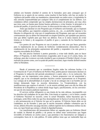 señalan con bastante claridad el camino de la honradez; pero para conseguir que el
Gobierno no se aparte de ese camino, como muchos lo han hecho, sólo hay un medio: la
vigilancia del pueblo sobre sus mandatarios, denunciando sus malos actos y exigiéndoles la
más estrecha responsabilidad por cualquier falta en el cumplimiento de sus deberes. Los
ciudadanos deben comprender que las simples declaraciones de principios, por muy altos
que éstos sean, no bastan para formar buenos gobiernos y evitar tiranías; lo principal es la
acción del pueblo, el ejercicio del civismo, la intervención de todos en la cosa pública.
        Antes que declarar en este Programa que el Gobierno será honrado, que se inspirará
en el bien público, que impartirá completa justicia, etc., etc., es preferible imponer á los
liberales la obligación de velar por el cumplimiento del Programa, para que así recuerden
continuamente que no deben fiar demasiado en ningún Gobierno, por ejemplar que parezca,
sino que deben vigilarlo para que llene sus deberes. Ésta es la única manera de evitar
tiranías en lo futuro y de asegurarse el pueblo el goce y aumento de los beneficios que
conquiste.
        Los puntos de este Programa no son ni pueden ser otra cosa que bases generales
para la implantación de un sistema de Gobierno verdaderamente democrático. Son la
condensación de las principales aspiraciones del pueblo y responden á las más graves y
urgentes necesidades de la Patria.
        Ha sido preciso limitarse á puntos generales y evitar todo detalle, para no hacer
difuso el Programa, ni darle dimensiones exageradas; pero lo que en él consta, basta, sin
embargo, para dar á conocer con toda claridad lo que se propone el Partido Liberal y lo que
realizará tan pronto como, con la ayuda del pueblo mexicano, logre triunfar definitivamente
sobre la Dictadura.
                                         __________

        Desde el momento que se consideran ilegales todas las reformas hechas á la
Constitución de 57 por el Gobierno de Porfirio Díaz, podría parecer innecesario declarar en
el Programa la reducción del período presidencial á cuatro años y la no reelección. Sin
embargo, son tan importantes estos puntos, y fueron propuestos con tal unanimidad y
empeño, que se ha considerado oportuno hacerlos constar expresamente en el Programa.
Las ventajas de la alternabilidad en el poder y las de no entregar éste á un hombre por un
tiempo demasiado largo no necesita demostrarse. La Vicepresidencia, con las
modificaciones que expresa el artículo 3, es de notoria utilidad, pues con ella las faltas del
Presidente de la República se cubren desde luego legal y pacíficamente, sin las convulsio-
nes que de otra manera pudieran registrarse.
        El servicio militar obligatorio es una tiranía de las más odiosas, incompatible con
los derechos del ciudadano de un país libre. Esta tiranía se suprime, y en lo futuro, cuando
el Gobierno Nacional no necesite, como la actual Dictadura, tantas bayonetas que lo
sostengan, serán libres todos los que hoy desempeñan por la fuerza el servicio de las armas,
y sólo permanecerán en el Ejército los que así lo quieran. El Ejército futuro debe ser de
ciudadanos, no de forzados y para que la nación encuentre soldados voluntarios que la
sirvan, deberá ofrecerles una paga decente y deberá suprimir de la ordenanza militar esa du-
reza, ese rigor brutal que estruja y ofende la dignidad humana.
        Las manifestaciones del pensamiento deben ser sagradas para un Gobierno liberal
de verdad; la libertad de palabra y de prensa no deben tener restricciones que hagan
inviolable al Gobierno en ciertos casos y que permitan á los funcionarios ser indignos y
corrompidos fuera de la vida pública. El orden público tiene que ser inalterable bajo un
 