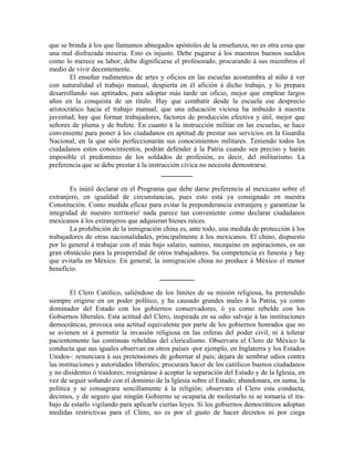 que se brinda á los que llamamos abnegados apóstoles de la enseñanza, no es otra cosa que
una mal disfrazada miseria. Esto es injusto. Debe pagarse á los maestros buenos sueldos
como lo merece su labor; debe dignificarse el profesorado, procurando á sus miembros el
medio de vivir decentemente.
        El enseñar rudimentos de artes y oficios en las escuelas acostumbra al niño á ver
con naturalidad el trabajo manual, despierta en él afición á dicho trabajo, y lo prepara
desarrollando sus aptitudes, para adoptar más tarde un oficio, mejor que emplear largos
años en la conquista de un título. Hay que combatir desde la escuela ese desprecio
aristocrático hacia el trabajo manual, que una educación viciosa ha imbuido á nuestra
juventud; hay que formar trabajadores, factores de producción efectiva y útil, mejor que
señores de pluma y de bufete. En cuanto á la instrucción militar en las escuelas, se hace
conveniente para poner á los ciudadanos en aptitud de prestar sus servicios en la Guardia
Nacional, en la que sólo perfeccionarán sus conocimientos militares. Teniendo todos los
ciudadanos estos conocimientos, podrán defender á la Patria cuando sea preciso y harán
imposible el predominio de los soldados de profesión, es decir, del militarismo. La
preferencia que se debe prestar á la instrucción cívica no necesita demostrarse.
                                          _________

        Es inútil declarar en el Programa que debe darse preferencia al mexicano sobre el
extranjero, en igualdad de circunstancias, pues esto está ya consignado en nuestra
Constitución. Como medida eficaz para evitar la preponderancia extranjera y garantizar la
integridad de nuestro territorio' nada parece tan conveniente como declarar ciudadanos
mexicanos á los extranjeros que adquieran bienes raíces.
        La prohibición de la inmigración china es, ante todo, una medida de protección á los
trabajadores de otras nacionalidades, principalmente á los mexicanos. El chino, dispuesto
por lo general á trabajar con el más bajo salario, sumiso, mezquino en aspiraciones, es un
gran obstáculo para la prosperidad de otros trabajadores. Su competencia es funesta y hay
que evitarla en México. En general, la inmigración china no produce á México el menor
beneficio.
                                        __________

        El Clero Católico, saliéndose de los límites de su misión religiosa, ha pretendido
siempre erigirse en un poder político, y ha causado grandes males á la Patria, ya como
dominador del Estado con los gobiernos conservadores, ó ya como rebelde con los
Gobiernos liberales. Esta actitud del Clero, inspirada en su odio salvaje á las instituciones
democráticas, provoca una actitud equivalente por parte de los gobiernos honrados que no
se avienen ni á permitir la invasión religiosa en las esferas del poder civil, ni á tolerar
pacientemente las continuas rebeldías del clericalismo. Observara el Clero de México la
conducta que sus iguales observan en otros países -por ejemplo, en Inglaterra y los Estados
Unidos-: renunciara á sus pretensiones de gobernar al país; dejara de sembrar odios contra
las instituciones y autoridades liberales; procurara hacer de los católicos buenos ciudadanos
y no disidentes ó traidores; resignárase á aceptar la separación del Estado y de la Iglesia, en
vez de seguir soñando con el dominio de la Iglesia sobre el Estado; abandonara, en suma, la
política y se consagrara sencillamente á la religión; observara el Clero esta conducta,
decimos, y de seguro que ningún Gobierno se ocuparía de molestarlo ni se tomaría el tra-
bajo de estarlo vigilando para aplicarle ciertas leyes. Si los gobiernos democráticos adoptan
medidas restrictivas para el Clero, no es por el gusto de hacer decretos ni por ciega
 