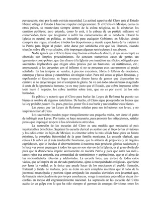 persecución, sino por la más estricta necesidad. La actitud agresiva del Clero ante el Estado
liberal, obliga al Estado á hacerse respetar enérgicamente. Si el Clero en México, como en
otros países, se mantuviera siempre dentro de la esfera religiosa, no lo afectarían los
cambios políticos; pero estando, como lo está, á la cabeza de un partido militante -el
conservador- tiene que resignarse á sufrir las consecuencias de su conducta. Donde la
Iglesia es neutral en política, es intocable para cualquier Gobierno; en México, donde
conspira sin tregua, aliándose á todos los despotismos y siendo capaz hasta de la traición á
la Patria para llegar al poder, debe darse por satisfecha con que los liberales, cuando
triunfan sobre ella y sus aliados, sólo impongan algunas restricciones á sus abusos.
        Nadie ignora que el Clero tiene muy buenas entradas de dinero, el que no siempre es
obtenido con limpios procedimientos. Se conocen numerosos casos de gentes tan
ignorantes como pobres, que dan dinero á la Iglesia con inauditos sacrificios, obligados por
sacerdotes implacables que exigen altos precios por un bautismo, un matrimonio, etc.;
amenazando á los creyentes con el infierno si no se procuran esos sacramentos al precio
señalado. En los templos se venden, á precios excesivos, libros ó folletos de oraciones,
estampas y hasta cintas y estambritos sin ningún valor. Para mil cosas se piden limosnas, y
espoleando el fanatismo, se logra arrancar dinero hasta de gentes que disputarían un
centavo si no creyeran que con él compran la gloria. Se ve con todo esto un lucro exagerado
á costa de la ignorancia humana, ya es muy justo que el Estado, que cobra impuesto sobre
todo lucro ó negocio, los cobre también sobre éste, que no es por cierto de los más
honrados.
        Es público y notorio que el Clero para burlar las Leyes de Reforma ha puesto sus
bienes á nombre de algunos testaferros. De hecho, el Clero sigue poseyendo los bienes que
la Ley prohíbe poseer. Es, pues, preciso, poner fin á esa burla y nacionalizar esos bienes.
        Las penas que las Leyes de Reforma señalan para sus infractores son leves, y no
inspiran temor al Clero.
        Los sacerdotes pueden pagar tranquilamente una pequeña multa, por darse el gusto
de infringir esas Leyes. Por tanto, se hace necesario, para prevenir las infracciones, señalar
penas que impongan respeto á los eclesiásticos atrevidos.
        La supresión de las escuelas del Clero es una medida que producirá al país
incalculables beneficios. Suprimir la escuela clerical es acabar con el foco de las divisiones
y los odios entre los hijos de México; es cimentar sobre la más sólida base, para un futuro
próximo, la completa fraternidad de la gran familia mexicana. La escuela clerical, que
educa á la niñez en el más intolerable fanatismo, que la atiborra de prejuicios y de dogmas
caprichosos, que le inculca el aborrecimiento á nuestras más preclaras glorias nacionales y
le hace ver como enemigos á todos los que no son siervos de la Iglesia, es el gran obstáculo
para que la democracia impere serenamente en nuestra Patria y para que entre los mexi-
canos reine esa armonía, esa comunidad de sentimientos y aspiraciones, que es el alma de
las nacionalidades robustas y adelantadas. La escuela laica, que carece de todos estos
vicios, que se inspira en un elevado patriotismo, ajeno á mezquindades religiosas, que tiene
por lema la verdad, es la única que puede hacer de los mexicanos el pueblo ilustrado,
fraternal y fuerte de mañana, pero su éxito no será completo mientras que al lado de la
juventud emancipada y patriota sigan arrojando las escuelas clericales otra juventud que,
deformada intelectualmente por torpes enseñanzas, venga á mantener encendidas viejas dis-
cordias en medio del engrandecimiento nacional. La supresión de las escuelas del Clero
acaba de un golpe con lo que ha sido siempre el germen de amargas divisiones entre los
 