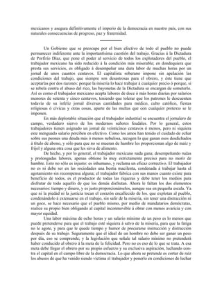 mexicanos y asegura definitivamente el imperio de la democracia en nuestro país, con sus
naturales consecuencias de progreso, paz y fraternidad.
                                       __________

         Un Gobierno que se preocupe por el bien efectivo de todo el pueblo no puede
permanecer indiferente ante la importantísima cuestión del trabajo. Gracias á la Dictadura
de Porfirio Díaz, que pone el poder al servicio de todos los explotadores del pueblo, el
trabajador mexicano ha sido reducido á la condición más miserable; en dondequiera que
presta sus servicios, es obligado á desempeñar una dura labor de muchas horas por un
jornal de unos cuantos centavos. El capitalista soberano impone sin apelación las
condiciones del trabajo, que siempre son desastrosas para el obrero, y éste tiene que
aceptarlas por dos razones: porque la miseria lo hace trabajar á cualquier precio ó porque, si
se rebela contra el abuso del rico, las bayonetas de la Dictadura se encargan de someterlo.
Así es como el trabajador mexicano acepta labores de doce ó más horas diarias por salarios
menores de setenta y cinco centavos, teniendo que tolerar que los patrones le descuenten
todavía de su infeliz jornal diversas cantidades para médico, culto católico, fiestas
religiosas ó cívicas y otras cosas, aparte de las multas que con cualquier pretexto se le
imponen.
         En más deplorable situación que el trabajador industrial se encuentra el jornalero de
campo, verdadero siervo de los modernos señores feudales. Por lo general, estos
trabajadores tienen asignado un jornal de veinticinco centavos ó menos, pero ni siquiera
este menguado salario perciben en efectivo. Como los amos han tenido el cuidado de echar
sobre sus peones una deuda más ó menos nebulosa, recogen lo que ganan esos desdichados
á título de abono, y sólo para que no se mueran de hambre les proporcionan algo de maíz y
frijol y alguna otra cosa que les sirva de alimento.
         De hecho, y por lo general, el trabajador mexicano nada gana; desempeñando rudas
y prolongadas labores, apenas obtiene lo muy estrictamente preciso para no morir de
hambre. Esto no sólo es injusto: es inhumano, y reclama un eficaz correctivo. El trabajador
no es ni debe ser en las sociedades una bestia macilenta, condenada á trabajar hasta el
agotamiento sin recompensa alguna; el trabajador fabrica con sus manos cuanto existe para
beneficio de todos, es el productor de todas las riquezas y debe tener los medios para
disfrutar de todo aquello de que los demás disfrutan. Ahora le faltan los dos elementos
necesarios: tiempo y dinero, y es justo proporcionárselos, aunque sea en pequeña escala. Ya
que ni la piedad ni la justicia tocan el corazón encallecido de los. que explotan al pueblo,
condenándolo á extenuarse en el trabajo, sin salir de la miseria, sin tener una distracción ni
un goce, se hace necesario que el pueblo mismo, por medio de mandatarios demócratas,
realice su propio bien obligando al capital inconmovible á obrar con menos avaricia y con
mayor equidad.
         Una labor máxima de ocho horas y un salario mínimo de un peso es lo menos que
puede pretenderse para que el trabajo esté siquiera á salvo de la miseria, para que la fatiga
no le agote, y para que le quede tiempo y humor de procurarse instrucción y distracción
después de su trabajo. Seguramente que el ideal de un hombre no debe ser ganar un peso
por día, eso se comprende; y la legislación que señale tal salario mínimo no pretenderá
haber conducido al obrero á la meta de la felicidad. Pero no es eso de lo que se trata. A esa
meta debe llegar el obrero por su propio esfuerzo y su exclusiva aspiración, luchando con-
tra el capital en el campo libre de la democracia. Lo que ahora se pretende es cortar de raíz
los abusos de que ha venido siendo víctima el trabajador y ponerlo en condiciones de luchar
 