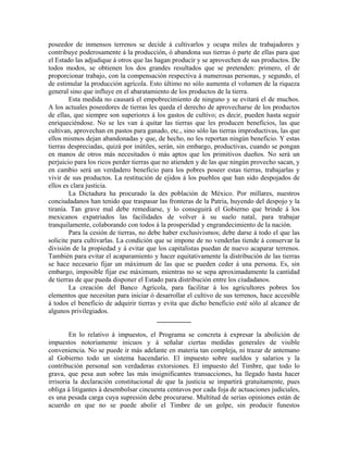 poseedor de inmensos terrenos se decide á cultivarlos y ocupa miles de trabajadores y
contribuye poderosamente á la producción, ó abandona sus tierras ó parte de ellas para que
el Estado las adjudique á otros que las hagan producir y se aprovechen de sus productos. De
todos modos, se obtienen los dos grandes resultados que se pretenden: primero, el de
proporcionar trabajo, con la compensación respectiva á numerosas personas, y segundo, el
de estimular la producción agrícola. Esto último no sólo aumenta el volumen de la riqueza
general sino que influye en el abaratamiento de los productos de la tierra.
        Esta medida no causará el empobrecimiento de ninguno y se evitará el de muchos.
A los actuales poseedores de tierras les queda el derecho de aprovecharse de los productos
de ellas, que siempre son superiores á los gastos de cultivo; es decir, pueden hasta seguir
enriqueciéndose. No se les van á quitar las tierras que les producen beneficios, las que
cultivan, aprovechan en pastos para ganado, etc., sino sólo las tierras improductivas, las que
ellos mismos dejan abandonadas y que, de hecho, no les reportan ningún beneficio. Y estas
tierras despreciadas, quizá por inútiles, serán, sin embargo, productivas, cuando se pongan
en manos de otros más necesitados ó más aptos que los primitivos dueños. No será un
perjuicio para los ricos perder tierras que no atienden y de las que ningún provecho sacan, y
en cambio será un verdadero beneficio para los pobres poseer estas tierras, trabajarlas y
vivir de sus productos. La restitución de ejidos á los pueblos que han sido despojados de
ellos es clara justicia.
        La Dictadura ha procurado la des población de México. Por millares, nuestros
conciudadanos han tenido que traspasar las fronteras de la Patria, huyendo del despojo y la
tiranía. Tan grave mal debe remediarse, y lo conseguirá el Gobierno que brinde á los
mexicanos expatriados las facilidades de volver á su suelo natal, para trabajar
tranquilamente, colaborando con todos á la prosperidad y engrandecimiento de la nación.
        Para la cesión de tierras, no debe haber exclusivismos; debe darse á todo el que las
solicite para cultivarlas. La condición que se impone de no venderlas tiende á conservar la
división de la propiedad y á evitar que los capitalistas puedan de nuevo acaparar terrenos.
También para evitar el acaparamiento y hacer equitativamente la distribución de las tierras
se hace necesario fijar un máximum de las que se pueden ceder á una persona. Es, sin
embargo, imposible fijar ese máximum, mientras no se sepa aproximadamente la cantidad
de tierras de que pueda disponer el Estado para distribución entre los ciudadanos.
        La creación del Banco Agrícola, para facilitar á los agricultores pobres los
elementos que necesitan para iniciar ó desarrollar el cultivo de sus terrenos, hace accesible
á todos el beneficio de adquirir tierras y evita que dicho beneficio esté sólo al alcance de
algunos privilegiados.
                                          __________

         En lo relativo á impuestos, el Programa se concreta á expresar la abolición de
impuestos notoriamente inicuos y á señalar ciertas medidas generales de visible
conveniencia. No se puede ir más adelante en materia tan compleja, ni trazar de antemano
al Gobierno todo un sistema hacendario. El impuesto sobre sueldos y salarios y la
contribución personal son verdaderas extorsiones. El impuesto del Timbre, que todo lo
grava, que pesa aun sobre las más insignificantes transacciones, ha llegado hasta hacer
irrisoria la declaración constitucional de que la justicia se impartirá gratuitamente, pues
obliga á litigantes á desembolsar cincuenta centavos por cada foja de actuaciones judiciales,
es una pesada carga cuya supresión debe procurarse. Multitud de serias opiniones están de
acuerdo en que no se puede abolir el Timbre de un golpe, sin producir funestos
 
