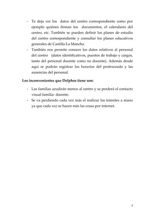 - Te deja ver los datos del centro correspondiente como por
     ejemplo quiénes firman los     documentos, el calendario del
     centro, etc. También se pueden definir los planes de estudio
     del centro correspondiente y consultar los planes educativos
     generales de Castilla-La Mancha.
  - También nos permite conocer los datos relativos al personal
     del centro (datos identificativos, puestos de trabajo y cargos,
     tanto del personal docente como no docente). Además desde
     aquí se podrán registrar los horarios del profesorado y las
     ausencias del personal.

Los inconvenientes que Delphos tiene son:

  - Las familias acudirán menos al centro y se perderá el contacto
     visual familia- docente.
  - Se va perdiendo cada vez más el realizar los trámites a mano
     ya que cada vez se hacen más las cosas por internet.




                                                                   2
 
