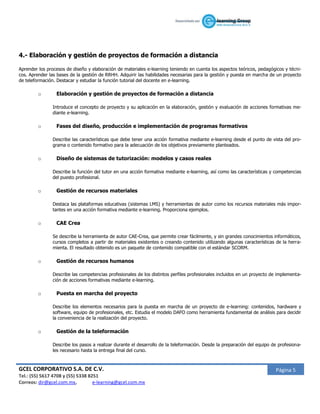 4.- Elaboración y gestión de proyectos de formación a distancia

Aprender los procesos de diseño y elaboración de materiales e-learning teniendo en cuenta los aspectos teóricos, pedagógicos y técni-
cos. Aprender las bases de la gestión de RRHH. Adquirir las habilidades necesarias para la gestión y puesta en marcha de un proyecto
de teleformación. Destacar y estudiar la función tutorial del docente en e-learning.

         o       Elaboración y gestión de proyectos de formación a distancia

               Introduce el concepto de proyecto y su aplicación en la elaboración, gestión y evaluación de acciones formativas me-
               diante e-learning.

         o       Fases del diseño, producción e implementación de programas formativos

               Describe las características que debe tener una acción formativa mediante e-learning desde el punto de vista del pro-
               grama o contenido formativo para la adecuación de los objetivos previamente planteados.

         o       Diseño de sistemas de tutorización: modelos y casos reales

               Describe la función del tutor en una acción formativa mediante e-learning, así como las características y competencias
               del puesto profesional.

         o       Gestión de recursos materiales

               Destaca las plataformas educativas (sistemas LMS) y herramientas de autor como los recursos materiales más impor-
               tantes en una acción formativa mediante e-learning. Proporciona ejemplos.

         o       CAE Crea

               Se describe la herramienta de autor CAE-Crea, que permite crear fácilmente, y sin grandes conocimientos informáticos,
               cursos completos a partir de materiales existentes o creando contenido utilizando algunas características de la herra-
               mienta. El resultado obtenido es un paquete de contenido compatible con el estándar SCORM.

         o       Gestión de recursos humanos

               Describe las competencias profesionales de los distintos perfiles profesionales incluidos en un proyecto de implementa-
               ción de acciones formativas mediante e-learning.

         o       Puesta en marcha del proyecto

               Describe los elementos necesarios para la puesta en marcha de un proyecto de e-learning: contenidos, hardware y
               software, equipo de profesionales, etc. Estudia el modelo DAFO como herramienta fundamental de análisis para decidir
               la conveniencia de la realización del proyecto.

         o       Gestión de la teleformación

               Describe los pasos a realizar durante el desarrollo de la teleformación. Desde la preparación del equipo de profesiona-
               les necesario hasta la entrega final del curso.



GCEL CORPORATIVO S.A. DE C.V.                                                                                            Página 5
Tel.: (55) 5617 4708 y (55) 5338 8251
Correos: dir@gcel.com.mx,          e-learning@gcel.com.mx
 