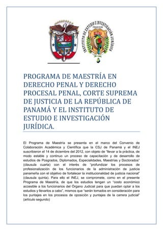 PROGRAMA DE MAESTRÍA EN
DERECHO PENAL Y DERECHO
PROCESAL PENAL, CORTE SUPREMA
DE JUSTICIA DE LA REPÚBLICA DE
PANAMÁ Y EL INSTITUTO DE
ESTUDIO E INVESTIGACIÓN
JURÍDICA.
El Programa de Maestría se presenta en el marco del Convenio de
Colaboración Académica y Científica que la CSJ de Panamá y el INEJ
suscribieron el 14 de diciembre del 2012, con objeto de “llevar a la práctica, de
modo estable y continuo un proceso de capacitación y de desarrollo de
estudios de Posgrados, Diplomados, Especialidades, Maestrías y Doctorados”
(clausula cuarta) con el interés de “profundizar los procesos de
profesionalización de los funcionarios de la administración de justicia
panameña con el objetivo de fortalecer la institucionalidad de justicia nacional”
(clausula quinta). Para ello el INEJ, se compromete, como en el presente
Programa de Maestría, de que los estudios tengan un “costo económico
accesible a los funcionarios del Órgano Judicial para que puedan optar a los
estudios y llevarlos a cabo”, mismos que “serán tomados en consideración para
los puntajes en los procesos de oposición y puntajes de la carrera judicial”
(artículo segundo)
 