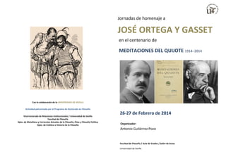 Jornadas de homenaje a

JOSÉ ORTEGA Y GASSET
en el centenario de

MEDITACIONES DEL QUIJOTE 1914–2014

Con la colaboración de la UNIVERSIDAD DE SEVILLA
Actividad patrocinada por el Programa de Doctorado en Filosofía
Vicerrectorado de Relaciones Institucionales / Universidad de Sevilla
Facultad de Filosofía
Dpto. de Metafísica y Corrientes Actuales de la Filosofía, Ética y Filosofía Política
Dpto. de Estética e Historia de la Filosofía

26-27 de Febrero de 2014
Organizador:

Antonio Gutiérrez Pozo

Facultad de Filosofía / Aula de Grados / Salón de Actos
Universidad de Sevilla

 