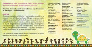 Tortuga es un viaje emocional a través de los sentidos
activos y los sentidos pasivos hasta la emoción.
“Engrata: siempre buscando la verdad en sus espectáculos des-
de la más pura y tierna sencillez.”
SINOPSIS
Myrsus, un contador de historias y acomodador de palabras se
encuentra con Solvida, una niña perdida que no encuentra las
palabras para contar su historia. Entre ambos construirán su
propia historia, encontraran las palabras y se sumergirán en
un mundo mágico de luces y sombras en el que harán partici-
par al público para recuperar la historia de la Tortuga (GATU-
TOR, la tortuga anciana) invitándoles a seguir sus pasos con la
danza de la Tortuga,un ritual) más allá del tiempo.
(*El espectáculo tiene la versión teatral itinerante que se adapta
al espacio de cualquier escuela Infantil)
Texto y Dramaturgia
José Carlos Soto y Ro-
sana Mira
Dirección
Mariola Ponce
Idea Original
Engrata Cia. de Teatre-
El Arbol Doble
Intérpretes
Rosana Mira es
SÓLVIDA
José Carlos Soto es
MYRSUS, el Anticuario
BSO
Jesús Marco
Diseño vestuario
Patri Aranda
Coreografías
Rosana Mira
Escenografía
Fet d’Encàrrec
Diseño gráfico
Pere Fuster
Diseño de luz
Vicent Ortolà y José
Carlos Soto
Técnico de luz y
sonido
Nourddine El Attab
Fotografía y video
promocional
Alzira te veu
Luces y sombras
Teatres de la LLum
Propuestas didácticas
José Carlos Soto, clown
y terapeuta de juego.
Rosana Mira, clown y
pedagoga teatral.
Teatres de la Llum
Ventas Distribución
Rosana Mira - Engrata
Teatre
Difusión
Beatriz Tortosa
Tel. 96/ 241 95 88 /
/ 689 51 66 87
E-mails
ventas@engrata.com
difusion@engrata.com
Producción
Engrata Cia. de Teatre
info@engrata.com
C/ L’Olivera,18
C.P:46.600-Alzira
(Valencia)
www.elarboldoble.com
 