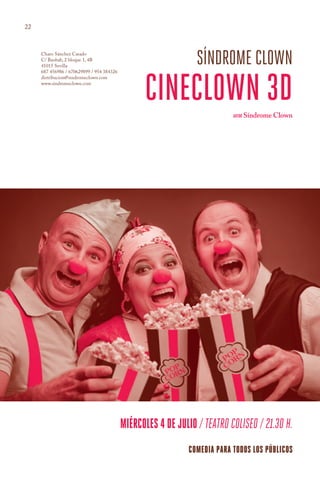 22



     Charo Sánchez Casado
     C/ Baobab, 2 bloque 1, 4B
     41015 Sevilla
                                                                síndrome clown
                                                 cineclown 3d
     687 456986 / 670629899 / 954 384326
     distribucion@sindromeclown.com
     www.sindromeclown.com




                                                                           AUTOR Síndrome Clown




                                           miércoles 4 de julio / teatro coliseo / 21.30 h.
                                                              COMEDIA PARA todos los públicos
 