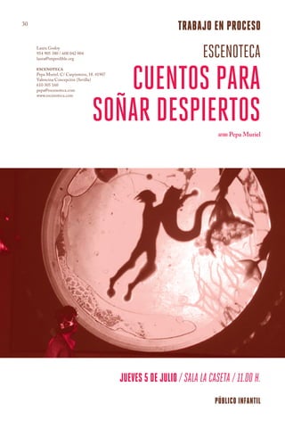 30
                                                                trabajo en proceso
     Laura Godoy
     954 905 380 / 608 042 004
     laura@imperdible.org
                                                                        escenoteca
                                      cuentos para
     ESCENOTECA
     Pepa Muriel. C/ Carpinteros, 18. 41907
     Valencina Concepción (Sevilla)
     610 305 160
     pepa@escenoteca.com




                                   soñar despiertos
     www.escenoteca.com




                                                                             AUTORA Pepa Muriel




                                              jueves 5 de julio / SALA LA CASETA / 11.00 h.
                                                                            público infantil
 