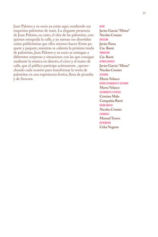 37



Juan Palomo y su socio ya están aquí, vendiendo sus        Autor
exquisitas palomitas de maíz. La elegante presencia        Javier García “Mimo”
de Juan Palomo, su carro, el olor de las palomitas, con-   Nicolas Cronier
quistan enseguida la calle, y ya suenan sus divertidas     Dirección
cuñas publicitarias que ellos mismos hacen Entre pa-       Javier Parra
quete y paquete, mientras se calienta la próxima tanda     Cía. Barré
de palomitas, Juan Palomo y su socio se entregan a         Producción
diferentes sorpresas y situaciones con las que consigue    Cía. Barré
mediante la música en directo, el circo y el teatro de     Actores/Actrices
calle, que el público participe activamente , aprove-      Javier García “Mimo”
chando cada ocasión para transformar la venta de           Nicolas Cronier
palomitas en una experiencia festiva, llena de picardía    Vestuario
y de frescura.                                             Marta Velasco
                                                           Diseño Escenografía y Vestuario
                                                           Marta Velasco
                                                           Escenografía y Attrezzo
                                                           Cristian Malo
                                                           Compañía Barré
                                                           Diseño Gráfico
                                                           Nicolas Cronier
                                                           Fotografía
                                                           Manuel Torres
                                                           Distribución
                                                           Celia Negrete
 