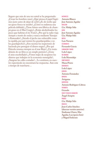 43



Seguro que más de una vez usted se ha preguntado:          Intérpretes
¿Croan los hombres rana?, ¿Qué piensa el papel higié-      Antonio Blanco
nico justo antes de dejar de serlo?,¿Es de recibo que      José Antonio Aguilar
un queso fresco te insulte?, ¿Cómo se endereza una         Dirección
película doblada?, ¿Tiene futuro una fábrica de cham-      Cía. Malaje Sólo
pú graso en el Mar Caspio?, ¿Están alcoholizados los       Guión
peces que habitan el río Tinto?, ¿Por qué la radio viaja   José Antonio Aguilar
siempre a través de ondas y nunca mediante Yamajas         Cía. Malaje Sólo
o Kawasakis?, ¿Siendo el pecho tan vulnerable como         Música
la espalda, por qué existen los guardaespaldas y no        Luis Navarro
los guardapechos?, ¿Son racistas los inspectores de        Escenografía
hacienda por perseguir el dinero negro?, ¿Por qué          Fernando García
Drácula veranea siempre en el mar Rojo?, ¿Un tonto         Iluminación y sonido
delante de un libro es un simple pretexto?, ¿Llora         Lola López
el atún encebollado?, ¿Visten trajes de neopreno los       Voz grabada
obreros que trabajan en la economía sumergida?,            Lola Marmolejo
¿Sangran las calles cortadas?... Lo sentimos, en nues-     Complementos
tro espectáculo no encontrará las respuestas. Aún está     Manu Prieto
a tiempo de marcharse…                                     Coreografía
                                                           Lola López
                                                           Herrería
                                                           Antonio Fernández
                                                           Imprenta
                                                           Artigama
                                                           Carpintería
                                                           Antonio Rodríguez Cabeza
                                                           Fotografía
                                                           Gerardo
                                                           Video y técnico de grabación
                                                           Ángel Arispón
                                                           Produce
                                                           Cía. Malaje Sólo
                                                           Gracias a
                                                           Juan Carlos Sánchez
                                                           (director versión anterior)
                                                           Sindrome Clown, Mar
                                                           Aguilar, Lun (perro foto)
                                                           y Miguel Indurain
 