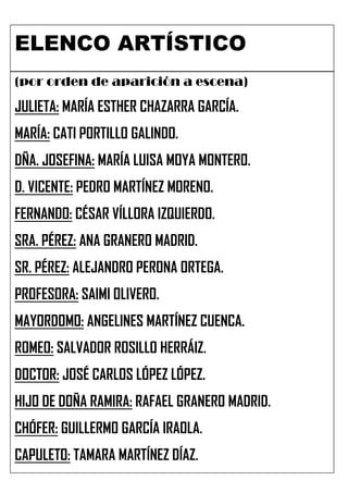 ELENCO ARTÍSTICO
(por orden de aparición a escena)

JULIETA: MARÍA ESTHER CHAZARRA GARCÍA.
MARÍA: CATI PORTILLO GALINDO.
DÑA. JOSEFINA: MARÍA LUISA MOYA MONTERO.
D. VICENTE: PEDRO MARTÍNEZ MORENO.
FERNANDO: CÉSAR VÍLLORA IZQUIERDO.
SRA. PÉREZ: ANA GRANERO MADRID.
SR. PÉREZ: ALEJANDRO PERONA ORTEGA.
PROFESORA: SAIMI OLIVERO.
MAYORDOMO: ANGELINES MARTÍNEZ CUENCA.
ROMEO: SALVADOR ROSILLO HERRÁIZ.
DOCTOR: JOSÉ CARLOS LÓPEZ LÓPEZ.
HIJO DE DOÑA RAMIRA: RAFAEL GRANERO MADRID.
CHÓFER: GUILLERMO GARCÍA IRAOLA.
CAPULETO: TAMARA MARTÍNEZ DÍAZ.
 