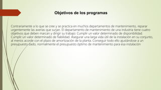 Objetivos de los programas
Contrariamente a lo que se cree y se practica en muchos departamentos de mantenimiento, reparar
urgentemente las averías que surjan. El departamento de mantenimiento de una industria tiene cuatro
objetivos que deben marcan y dirigir su trabajo: Cumplir un valor determinado de disponibilidad.
Cumplir un valor determinado de fiabilidad. Asegurar una larga vida útil de la instalación en su conjunto,
al menos acorde con el plazo de amortización de la planta. Conseguir todo ello ajustándose a un
presupuesto dado, normalmente el presupuesto óptimo de mantenimiento para esa instalación
 