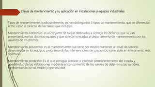 Clases de mantenimiento y su aplicación en instalaciones y equipos industriales
Tipos de mantenimiento: tradicionalmente, se han distinguidos 5 tipos de mantenimiento, que se diferencian
entre sí por el carácter de las tareas que incluyen:
Mantenimiento Correctivo: es el conjunto de tareas destinadas a corregir los defectos que se van
presentando en los distintos equipos y que son comunicados al departamento de mantenimiento por los
usuarios de los mismos.
Mantenimiento preventivo: es el mantenimiento que tiene por misión mantener un nivel de servicio
determinado en los equipos, programando las intervenciones de sus puntos vulnerables en el momento más
oportuno.
Mantenimiento predictivo: Es el que persigue conocer e informar permanentemente del estado y
operatividad de las instalaciones mediante el conocimiento de los valores de determinadas variables,
representativas de tal estado y operatividad.
 