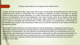 Ventajas y desventajas de los programas de mantenimiento
Ventajas :El riesgo de alguna falla o fuga, según sea el caso, es disminuido considerablemente El costo de este
mantenimiento es menor en comparación con el correctivo La aparición de paros imprevistos es reducida
Facilita el poder llevar una mejor planeación y un mejor control sobre el mantenimiento que debe ser aplicado
tanto en los dispositivos como en las instalaciones. Una mayor duración tanto de los equipos como de las
instalaciones Un reducción en los costos de reparaciones Lograr uniformidad en cuanto a la carga de trabajo
para el personal encargado del mantenimiento se refiere, esto gracias a la programación de actividades La
confiabilidad que se logra en todo el personal al saber que se encuentran laborando en las mejores condiciones
de seguridad posible.
Desventajas: Dificulta determinar de manera precisa el nivel de depreciación o desgaste de las piezas que
conforman los distintos equipos Es necesario tanto que el personal encargado del mantenimiento cuente con
experiencia en los dispositivos, así como atender las recomendaciones hechas por el fabricantes común que
algunas fallas sean originadas al momento de la ejecución, ocasionando con ello que éste sea más tardado .Un
precio de reparación que puede ser muy elevado, lo que a su vez podría afectar al momento de comprar los
repuestos cuando sean necesarios Resulta imposible garantizar el tiempo que se demorará el proceso de
reparación de las fallas .
 