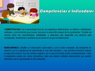 Competencias e Indicadores
Competencias e Indicadores
COMPETENCIAS: Es el aprendizaje final de una asignatura determinada; se refieren a habilidades,
actitudes y conocimientos que buscan favorecer el desarrollo integral de los estudiantes. También se
conoce como los conocimientos, habilidades, y destrezas que desarrolla una persona para
comprender, transformar y practicar en el mundo en el que se desenvuelve
INDICADORES: Detallan un desempeño observable (y por lo tanto evaluable) del estudiante en
relación con la competencia de aprendizaje al cual está asociado, y que permite al docente evaluar
el logro de la misma. Son de carácter sugerido, por lo que el docente puede complementarlos. Cada
Competencia cuenta con varios indicadores, dado que existen múltiples desempeños que pueden
demostrar que un aprendizaje ha sido adquirido.
 