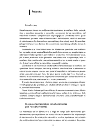 Programa



       Introducción
Hasta hace poco tiempo los problemas relacionados con la enseñanza de las matemá-
ticas se estudiaban separando el contenido –competencia de los matemáticos– del
método de enseñanza –competencia de los pedagogos. Se consideraba además que el
conocimiento que debía tener el maestro acerca de la disciplina y sobre la aplicación
de métodos generales de enseñanza sustentados en determinada teoría del aprendiza-
je le permitirían un buen dominio del conocimiento matemático y sobre las formas de
enseñarlo.
    Los avances en el conocimiento sobre los procesos de aprendizaje y de enseñanza
han cambiado esta perspectiva. Nos indican que la forma en que nos apropiamos de un
saber determinado depende en gran medida de la naturaleza misma de ese saber y que,
por lo tanto, el estudio de los problemas relacionados con su aprendizaje y con su
enseñanza debe considerar las características específicas. No se puede enseñar o apren-
der de igual manera historia, matemáticas o educación artística.
    La didáctica de las matemáticas estudia los fenómenos relativos a la enseñanza y al
aprendizaje de esta disciplina; describe y analiza las dificultades que se identifican en
estos procesos, propone recursos para ayudar a los profesores y a los alumnos a supe-
rarlas y, especialmente, para hacer del saber que se enseña algo vivo y funcional. La
didáctica de las matemáticas nos proporciona herramientas para analizar secuencias de
situaciones didácticas, para mejorarlas o incluso para crearlas.
    El estudio de este sistema de relaciones integra aportes de otros campos del saber
como la psicología del aprendizaje, los estudios sobre la práctica docente y, por supues-
to, las matemáticas mismas.
    Más de 30 años de investigación en didáctica de las matemáticas, realizada en diferen-
tes países, permiten ofrecer explicaciones y formas de análisis de los fenómenos de la
enseñanza y el aprendizaje de las matemáticas, sumamente útiles para la formación de
los futuros maestros.

       El enfoque: las matemáticas como herramientas
       para resolver problemas
Las matemáticas se han construido a lo largo del tiempo como herramientas para
resolver cierto tipo de problemas del mundo físico, social y también del propio campo
de las matemáticas. Sin embargo, las matemáticas eruditas, aquellas que son reconoci-
das socialmente como el saber matemático, han pasado por un proceso de descontex-

                                           11
 