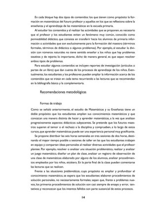 En cada bloque hay dos tipos de contenidos: los que tienen como propósito la for-
mación en matemáticas del futuro profesor y aquellos en los que se reflexiona sobre la
enseñanza y el aprendizaje de las matemáticas en la escuela primaria.
   Al estudiar los contenidos y al realizar las actividades que se proponen, es necesario
que el profesor y los estudiantes eviten un fenómeno muy común, conocido como
permeabilidad didáctica, que consiste en transferir hacia los alumnos de primaria infor-
mación o actividades que son exclusivamente para la formación del maestro (términos
formales, términos de didáctica o algunos problemas). Por ejemplo, al estudiar la divi-
sión con números naturales no tiene sentido enseñar a los niños que hay problemas
tasativos y de reparto; lo importante, dicho de manera general, es que sepan resolver
ambos tipos de problemas.
   Para estudiar algunos contenidos se incluyen reportes de investigación (artículos o
partes de un libro) que dan cuenta de los procesos de aprendizaje de los niños. Even-
tualmente, los estudiantes y los profesores pueden ampliar la información acerca de los
contenidos que se tratan en cada tema recurriendo a las lecturas que se recomiendan
en la bibliografía básica y la complementaria.


       Recomendaciones metodológicas

       Formas de trabajo
Como se señaló anteriormente, el estudio de Matemáticas y su Enseñanza tiene un
doble propósito: que los estudiantes amplíen sus conocimientos matemáticos y que
conozcan una manera distinta de hacer y aprender matemáticas, a la vez que analizan
progresivamente aspectos didácticos subyacentes. Se pretende que los futuros maes-
tros superen el temor o el rechazo a la disciplina y comprueben, a lo largo de estos
cursos, que aprender matemáticas puede ser una experiencia personal muy gratificante.
    Se propone distribuir las seis horas semanales en tres sesiones de dos horas, desti-
nando el mayor tiempo posible a sesiones de taller en las que los estudiantes trabajen
en equipo y compartan ideas personales al realizar diversas actividades que el profesor
plantee. Por ejemplo, resolver o analizar una situación problemática, realizar y analizar
un juego matemático, diseñar un plan de clase, analizar un registro de observación de
una clase de matemáticas elaborado por alguno de los alumnos, analizar procedimien-
tos empleados por los niños, etcétera. En la parte final de la clase pueden comentarse
las lecturas que se realicen.
    Frente a las situaciones problemáticas, cuyo propósito es ampliar y profundizar el
conocimiento matemático, se espera que los estudiantes: elaboren procedimientos de
solución personales, no necesariamente formales; sepan que, frente a problemas nue-
vos, los primeros procedimientos de solución son casi siempre de ensayo y error, ten-
tativos; y reconozcan que los intentos fallidos son parte sustancial de estos procesos.

                                           14
 