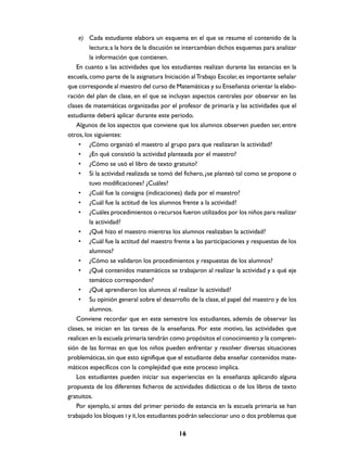 e) Cada estudiante elabora un esquema en el que se resume el contenido de la
         lectura; a la hora de la discusión se intercambian dichos esquemas para analizar
         la información que contienen.
    En cuanto a las actividades que los estudiantes realizan durante las estancias en la
escuela, como parte de la asignatura Iniciación al Trabajo Escolar, es importante señalar
que corresponde al maestro del curso de Matemáticas y su Enseñanza orientar la elabo-
ración del plan de clase, en el que se incluyan aspectos centrales por observar en las
clases de matemáticas organizadas por el profesor de primaria y las actividades que el
estudiante deberá aplicar durante este periodo.
    Algunos de los aspectos que conviene que los alumnos observen pueden ser, entre
otros, los siguientes:
     • ¿Cómo organizó el maestro al grupo para que realizaran la actividad?
     • ¿En qué consistió la actividad planteada por el maestro?
     • ¿Cómo se usó el libro de texto gratuito?
     • Si la actividad realizada se tomó del fichero, ¿se planteó tal como se propone o
         tuvo modificaciones? ¿Cuáles?
     • ¿Cuál fue la consigna (indicaciones) dada por el maestro?
     • ¿Cuál fue la actitud de los alumnos frente a la actividad?
     • ¿Cuáles procedimientos o recursos fueron utilizados por los niños para realizar
         la actividad?
     • ¿Qué hizo el maestro mientras los alumnos realizaban la actividad?
     • ¿Cuál fue la actitud del maestro frente a las participaciones y respuestas de los
         alumnos?
     • ¿Cómo se validaron los procedimientos y respuestas de los alumnos?
     • ¿Qué contenidos matemáticos se trabajaron al realizar la actividad y a qué eje
         temático corresponden?
     • ¿Qué aprendieron los alumnos al realizar la actividad?
     • Su opinión general sobre el desarrollo de la clase, el papel del maestro y de los
         alumnos.
    Conviene recordar que en este semestre los estudiantes, además de observar las
clases, se inician en las tareas de la enseñanza. Por este motivo, las actividades que
realicen en la escuela primaria tendrán como propósitos el conocimiento y la compren-
sión de las formas en que los niños pueden enfrentar y resolver diversas situaciones
problemáticas, sin que esto signifique que el estudiante deba enseñar contenidos mate-
máticos específicos con la complejidad que este proceso implica.
    Los estudiantes pueden iniciar sus experiencias en la enseñanza aplicando alguna
propuesta de los diferentes ficheros de actividades didácticas o de los libros de texto
gratuitos.
    Por ejemplo, si antes del primer periodo de estancia en la escuela primaria se han
trabajado los bloques I y II, los estudiantes podrán seleccionar uno o dos problemas que

                                           16
 