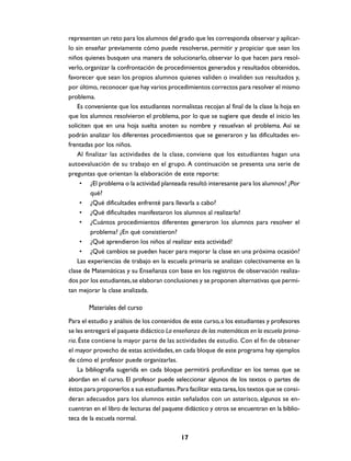 representen un reto para los alumnos del grado que les corresponda observar y aplicar-
lo sin enseñar previamente cómo puede resolverse, permitir y propiciar que sean los
niños quienes busquen una manera de solucionarlo, observar lo que hacen para resol-
verlo, organizar la confrontación de procedimientos generados y resultados obtenidos,
favorecer que sean los propios alumnos quienes validen o invaliden sus resultados y,
por último, reconocer que hay varios procedimientos correctos para resolver el mismo
problema.
    Es conveniente que los estudiantes normalistas recojan al final de la clase la hoja en
que los alumnos resolvieron el problema, por lo que se sugiere que desde el inicio les
soliciten que en una hoja suelta anoten su nombre y resuelvan el problema. Así se
podrán analizar los diferentes procedimientos que se generaron y las dificultades en-
frentadas por los niños.
    Al finalizar las actividades de la clase, conviene que los estudiantes hagan una
autoevaluación de su trabajo en el grupo. A continuación se presenta una serie de
preguntas que orientan la elaboración de este reporte:
     • ¿El problema o la actividad planteada resultó interesante para los alumnos? ¿Por
         qué?
     • ¿Qué dificultades enfrenté para llevarla a cabo?
     • ¿Qué dificultades manifestaron los alumnos al realizarla?
     • ¿Cuántos procedimientos diferentes generaron los alumnos para resolver el
         problema? ¿En qué consistieron?
     • ¿Qué aprendieron los niños al realizar esta actividad?
     • ¿Qué cambios se pueden hacer para mejorar la clase en una próxima ocasión?
    Las experiencias de trabajo en la escuela primaria se analizan colectivamente en la
clase de Matemáticas y su Enseñanza con base en los registros de observación realiza-
dos por los estudiantes, se elaboran conclusiones y se proponen alternativas que permi-
tan mejorar la clase analizada.

        Materiales del curso
Para el estudio y análisis de los contenidos de este curso, a los estudiantes y profesores
se les entregará el paquete didáctico La enseñanza de las matemáticas en la escuela prima-
ria. Éste contiene la mayor parte de las actividades de estudio. Con el fin de obtener
el mayor provecho de estas actividades, en cada bloque de este programa hay ejemplos
de cómo el profesor puede organizarlas.
    La bibliografía sugerida en cada bloque permitirá profundizar en los temas que se
abordan en el curso. El profesor puede seleccionar algunos de los textos o partes de
éstos para proponerlos a sus estudiantes. Para facilitar esta tarea, los textos que se consi-
deran adecuados para los alumnos están señalados con un asterisco, algunos se en-
cuentran en el libro de lecturas del paquete didáctico y otros se encuentran en la biblio-
teca de la escuela normal.

                                             17
 