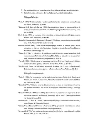 3.   Secuencias didácticas para el estudio de problemas aditivos y multiplicativos.
    4.   Cálculo mental, estimación de resultados y el uso de la calculadora.

         Bibliografía básica

*Ávila, A. (1994), “Problemas fáciles y problemas difíciles”, en Los niños también cuentan, México,
         SEP (Libros del Rincón), pp. 55-65.
*Balbuena, H., D. Block y A. Carvajal (1995), “Las operaciones básicas en los nuevos libros de
         texto”, en Cero en Conducta, año X, núm. 40-41, mayo-agosto, México, Educación y Cam-
         bio, pp. 15-29.
Block, D. et al. (1995), La enseñanza de las matemáticas en la escuela primaria.Taller para maestros.
         Primera parte, México, SEP, pp. 65-147.
*Block, D., I. Fuenlabrada, H. Balbuena y L. Ortega (1994), Lo que cuentan las cuentas de multipli-
         car y dividir, México, SEP (Libros del Rincón).
Broitman, Claudia (1999), “Sumar no es siempre agregar ni restar es siempre quitar”, en Las
         operaciones en el primer ciclo. Aportes para el trabajo en el aula, Buenos Aires, Ediciones
         Novedades Educativas, pp. 9-21.
*Gálvez, G. (1994), “La calculadora de bolsillo, un material didáctico para el aprendizaje de la
         matemática”, en M. Arellano, G. Gálvez y M. A. Téllez, La calculadora en la escuela, San-
         tiago, Ministerio de Educación (Programa MECE), pp. 5-14.
*Parra, C. (1994), “Cálculo mental en la escuela primaria”, en C. Parra e I. Saiz (comps.), Didáctica
         de las matemáticas. Aportes y reflexiones, Buenos Aires, Paidós, pp. 219-272.
*Saiz, I. (1994), “Dividir con dificultad o la dificultad de dividir”, en C. Parra e I. Saiz (comps.),
         Didáctica de las matemáticas. Aportes y reflexiones, Buenos Aires, Paidós, pp. 185-218.

         Bibliografía complementaria
*Ávila, A. (1996), “La comprensión y el procedimiento”, en Básica. Revista de la Escuela y del
         Maestro, año III, núm. 11, mayo-junio, México, Fundación SNTE para la Cultura del Maes-
         tro Mexicano, pp. 6-14.
*Block, D. (1991), “Validación empírica del conocimiento en clase de matemáticas, en la prima-
         ria”, en Cero en Conducta, año VI, núm. 25, mayo-junio, México, Educación y Cambio, pp.
         10-15.
*Block, D., M. Dávila y P. Martínez (1995), “La resolución de problemas: una experiencia de for-
         mación de maestros”, en Educación matemática, vol. VII, núm. 3, México, Grupo Edito-
         rial Iberoamérica, pp. 5-26.
*Fuenlabrada, I., D. Block, A. Carvajal y P. Martínez (1994), Lo que cuentan las cuentas de sumar y
         restar, México, SEP (Libros del Rincón).
*Gálvez, P. G., S. Navarro, M. Riveros y P. Zanacco (1994), Aprendiendo matemáticas con calcula-
         dora, Santiago, Ministerio de Educación (Programa MECE).
Vergnaud, G. (1991), “Los problemas de tipo aditivo”, en El niño, las matemáticas y la realidad,
         México, Trillas, pp. 161-184 y 197-223.

                                                 26
 