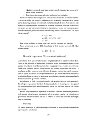 –    ¿Qué se recomienda hacer para contrarrestar la inquietud que puede surgir
            en los padres de familia?
        – Seleccionar ejemplos y aplicarlos, analizando los resultados.
   Deshacer el efecto de una operación aritmética mediante otra operación aritméti-
ca es una actividad que permite reflexionar sobre la relación inversa entre las opera-
ciones de suma y resta así como entre la multiplicación y la división. Para estudiar este
aspecto se sugiere plantear problemas en forma de adivinanzas para que los estudian-
tes tengan que representar simbólicamente el problema y buscar una manera de resol-
verlo. Por ejemplo: pensé un número, le resté 127 y me dio como resultado 350. ¿Qué
número pensé?
                                   x - 127 = 350
                                   x - 127 + 127 = 350 + 127
                                   x = 477
   Este mismo problema se puede hacer cada vez más complejo, por ejemplo:
   Pensé un número, le sumé 238, el resultado lo dividí entre 3 y me dio 18. ¿Qué
número pensé?
                                   (x - 238) ÷ 3 = 18


       Bloque IV. La geometría (20 horas aproximadamente)

La enseñanza de la geometría tiene como propósito contribuir efectivamente al desa-
rrollo de los procesos de apropiación o dominio de las relaciones del sujeto con el
espacio circundante; sin embargo, hasta hace muy poco tiempo nuestro conocimiento
sobre estos procesos y sobre las situaciones que pueden propiciarlos era escaso. La
enseñanza tendió a centrarse en la definición de objetos geométricos y en la construc-
ción de figuras o cuerpos sin una problematización que hiciera necesario analizar sus
propiedades. Posteriormente en la secundaria, mediante un salto abrupto, se pasaba a la
demostración en la geometría euclidiana.
   Actualmente se dedica un espacio mucho más amplio al estudio de la geometría,
dándole gran importancia al análisis de las propiedades de líneas, figuras y cuerpos, al
uso de instrumentos para realizar diferentes trazos, a la ubicación espacial y al cálculo
geométrico.
   En este bloque se revisan algunos de los aspectos centrales del tema de geometría
en la escuela primaria, tanto los relativos a la orientación espacial y al conocimiento
geométrico del espacio como los que se refieren al análisis de diferentes estrategias
para su enseñanza.

       Propósitos
Por medio del estudio de los contenidos y la realización de las actividades propuestas se
espera que los estudiantes:

                                           29
 
