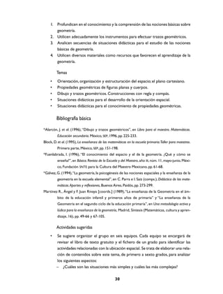 1. Profundicen en el conocimiento y la comprensión de las nociones básicas sobre
       geometría.
    2. Utilicen adecuadamente los instrumentos para efectuar trazos geométricos.
    3. Analicen secuencias de situaciones didácticas para el estudio de las nociones
       básicas de geometría.
    4. Utilicen diversos materiales como recursos que favorecen el aprendizaje de la
       geometría.

         Temas
    •    Orientación, organización y estructuración del espacio; el plano cartesiano.
    •    Propiedades geométricas de figuras planas y cuerpos.
    •    Dibujo y trazos geométricos. Construcciones con regla y compás.
    •    Situaciones didácticas para el desarrollo de la orientación espacial.
    •    Situaciones didácticas para el conocimiento de propiedades geométricas.


         Bibliografía básica

*Alarcón, J. et al. (1996), “Dibujo y trazos geométricos”, en Libro para el maestro. Matemáticas.
         Educación secundaria. México, SEP, 1996, pp. 225-233.
Block, D. et al. (1995), La enseñanza de las matemáticas en la escuela primaria.Taller para maestros.
         Primera parte, México, SEP, pp. 151-198.
*Fuenlabrada, I. (1996), “El conocimiento del espacio y el de la geometría. ¿Qué y cómo se
         enseña?”, en Básica. Revista de la Escuela y del Maestro, año III, núm. 11, mayo-junio, Méxi-
         co, Fundación SNTE para la Cultura del Maestro Mexicano, pp. 61-68.
*Gálvez, G. (1994), “La geometría, la psicogénesis de las nociones espaciales y la enseñanza de la
         geometría en la escuela elemental”, en C. Parra e I. Saiz (comps.), Didáctica de las mate-
         máticas. Aportes y reflexiones, Buenos Aires, Paidós, pp. 273-299.
Martínez R., Ángel y F. Juan Rivaya [coords.] (1989), “La enseñanza de la Geometría en el ám-
         bito de la educación infantil y primeros años de primaria” y “La enseñanza de la
         Geometría en el segundo ciclo de la educación primaria”, en Una metodología activa y
         lúdica para la enseñanza de la geometría, Madrid, Síntesis (Matemáticas, cultura y apren-
         dizaje, 16), pp. 49-66 y 67-105.

         Actividades sugeridas
    •    Se sugiere organizar el grupo en seis equipos. Cada equipo se encargará de
         revisar el libro de texto gratuito y el fichero de un grado para identificar las
         actividades relacionadas con la ubicación espacial. Se trata de elaborar una rela-
         ción de contenidos sobre este tema, de primero a sexto grados, para analizar
         los siguientes aspectos:
         – ¿Cuáles son las situaciones más simples y cuáles las más complejas?

                                                 30
 