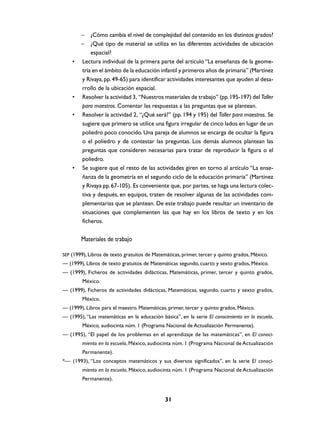 –   ¿Cómo cambia el nivel de complejidad del contenido en los distintos grados?
        –   ¿Qué tipo de material se utiliza en las diferentes actividades de ubicación
            espacial?
    •   Lectura individual de la primera parte del artículo “La enseñanza de la geome-
        tría en el ámbito de la educación infantil y primeros años de primaria” (Martínez
        y Rivaya, pp. 49-65) para identificar actividades interesantes que ayuden al desa-
        rrollo de la ubicación espacial.
    •   Resolver la actividad 3, “Nuestros materiales de trabajo” (pp. 195-197) del Taller
        para maestros. Comentar las respuestas a las preguntas que se plantean.
    •   Resolver la actividad 2, “¿Qué será?” (pp. 194 y 195) del Taller para maestros. Se
        sugiere que primero se utilice una figura irregular de cinco lados en lugar de un
        poliedro poco conocido. Una pareja de alumnos se encarga de ocultar la figura
        o el poliedro y de contestar las preguntas. Los demás alumnos plantean las
        preguntas que consideren necesarias para tratar de reproducir la figura o el
        poliedro.
    •   Se sugiere que el resto de las actividades giren en torno al artículo “La ense-
        ñanza de la geometría en el segundo ciclo de la educación primaria” (Martínez
        y Rivaya pp. 67-105). Es conveniente que, por partes, se haga una lectura colec-
        tiva y después, en equipos, traten de resolver algunas de las actividades com-
        plementarias que se plantean. De este trabajo puede resultar un inventario de
        situaciones que complementen las que hay en los libros de texto y en los
        ficheros.


        Materiales de trabajo

SEP (1999), Libros de texto gratuitos de Matemáticas, primer, tercer y quinto grados, México.
— (1999), Libros de texto gratuitos de Matemáticas segundo, cuarto y sexto grados, México.
— (1999), Ficheros de actividades didácticas, Matemáticas, primer, tercer y quinto grados,
        México.
— (1999), Ficheros de actividades didácticas, Matemáticas, segundo, cuarto y sexto grados,
        México.
— (1999), Libros para el maestro. Matemáticas, primer, tercer y quinto grados, México.
— (1995), “Las matemáticas en la educación básica”, en la serie El conocimiento en la escuela,
        México, audiocinta núm. 1 (Programa Nacional de Actualización Permanente).
— (1995), “El papel de los problemas en el aprendizaje de las matemáticas”, en El conoci-
        miento en la escuela, México, audiocinta núm. 1 (Programa Nacional de Actualización
        Permanente).
*— (1993), “Los conceptos matemáticos y sus diversos significados”, en la serie El conoci-
        miento en la escuela, México, audiocinta núm. 1 (Programa Nacional de Actualización
        Permanente).


                                              31
 