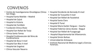 CONVENIOS
• Centro de Investigaciones Oncológicas Clínica
San Diego.
• Hospital Santa Matilde – Madrid
• Hospital de Cajicá
• Hospital la Victoria
• Hospital de Fontibón
• Fundación Clínica Shaio
• Hospital San Rafael de Tunja
• Clínica Santo Tomas
• Hospital Cardiovascular del Nino de
Cundinamarca
• Hospital de Bosa II nivel
• Hospital San Blas II nivel
• Hospital de Engativá
• Clínica Vascular Navarra
• Hospital Occidente de Kennedy III nivel
• Hospital de Tunjuelito II nivel
• Hospital San Rafael de Facatativá
• Hospital Santa Clara
• Hospital El Tunal
• Hospital Mario Gaitán Yanguas – Soacha
• Hospital Federico Lleras Acosta - Ibagué
• Hospital San Rafael de Fusagasugá
• Hospital Departamental de Villavicencio.
• Hospital Simón Bolívar.
• Universidad de Antioquia
• Instituto Nacional de Medicina Legal y Ciencias
Forenses.
 